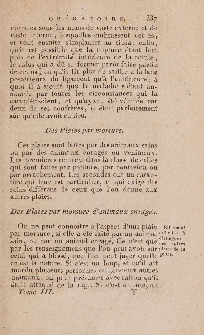 GUUR À ER Qi RAR, 0000 connues sous les noms de vaste externe et de vaste interne, lesquelles embrassent cet os, et vont ensuite s'implanter au tibia; enfin, : qu'il est possible que la rupture étant fort pres de l’extrémité inférieure de la rotule, le calus qui a dû se former parût faire partie de cet os, ou qu'il fit plus de saillie à la face postérieure du ligament qu’à l'antérieure ; à quoi il a ajouté que la maladie s'étant an- noncée par toutes les circonstances qui la caractérisoient, et qu'ayant été vérifiée par deux de ses confrères, il étoit parfaitement sûr qu’elle avoit eu lieu. Des Plaies par morsure. Ces plaies sont faites par des animaux sains ou par des animaux enragés où venimeux. Les premières rentrent dans la classe de celles qui sont faites par piqûure, par confusion ou par arrachement. Les secondes ont un carac- tère qui leur est particulier, et qui exige des soins différens de ceux que l’on donne aux autres plaies. Des Plaies par morsure d'animaux enragés. 8 On ne peut connoîïtre à l’aspect d’une plaie Elles sont par morsure, si elle à été faite par un animal Scies à sain, ou par un animal enragé. Ce n’est que des Sotres par les renseignemens que lon peut avoir sur pleies de ce celui qui a blessé, que l’on peut juger quelle #°%%: en est la nature. Si c’est un loup, et qu'il ait mordu plusieurs personnes ou plusieurs autres animaux, on peut présumer avec raison qu'il étoit attaqué de la rage. Si c’est un âne, un Tome LET.
