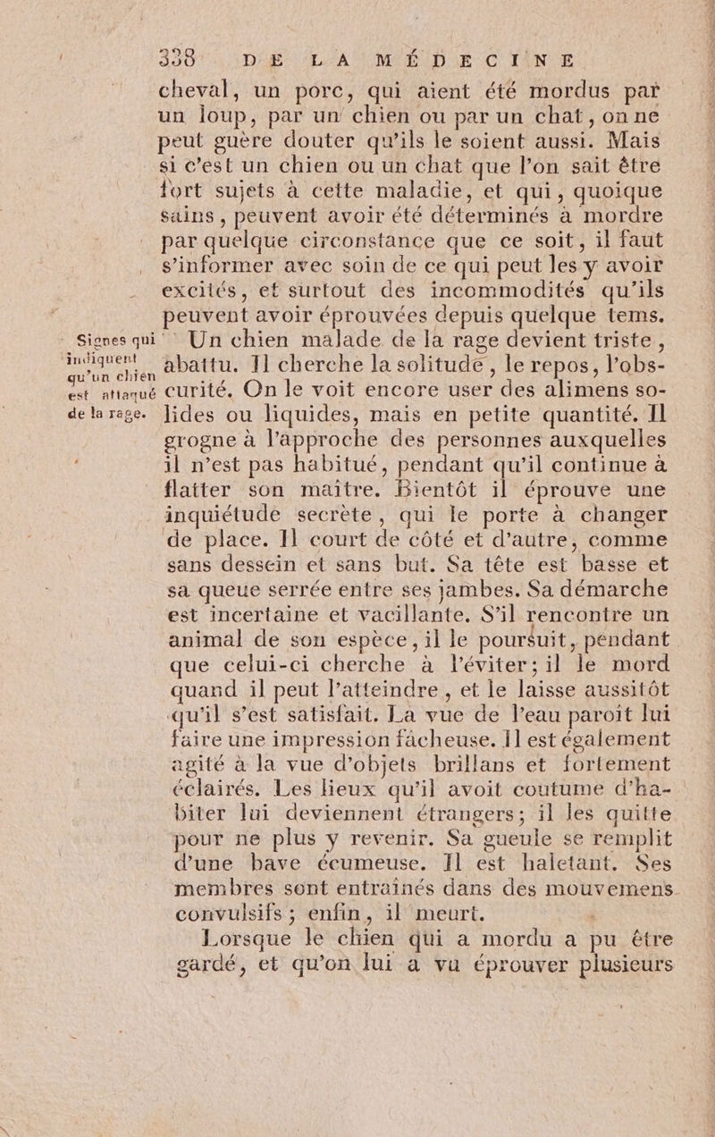 | 33 D'LA TE MMRUDSE C TNT cheval, un porc, qui aient été mordus par un ioup, par un chien ou par un chat, onne peut guère douter qu’ils le soient aussi. Mais si c’est un chien ou un chat que l’on sait être fort sujets à cette maladie, et qui, quoique sains , peuvent avoir été déterminés à mordre par quelque circonstance que ce soit, il faut s'informer avec soin de ce qui peut les y avoir excités, ef surtout des incommodités qu’ils peuvent avoir éprouvées depuis quelque tems. © Signes qui Un chien malade de la rage devient triste, te abattu. 11 cherche la solitude, le repos, l’obs- ie attaque curité. On le voit encore user des alimens s0- delarege. Jides ou liquides, mais en petite quantité. Il grogne à l'approche des personnes auxquelles il n’est pas habitué, pendant qu’il continue à flatter son maître. Bientôt il éprouve une inquiétude secrète, qui le porte à changer de place. Il court de côté et d’autre, comme sans dessein et sans but. Sa tête est basse et sa queue serrée entre ses jambes. Sa démarche est incertaine et vacillante. S'il rencontre un animal de sou espèce, il le poursuit, pendant que celui-ci cherche à léviter; il le mord quand il peut l’atteindre , et le laisse aussitôt qu'il s’est satisfait. La vue de l’eau paroit Jui faire une impression fâcheuse. Ïl est également agité à la vue d’objets brillans et fortement éclairés. Les Hieux qu'il avoit coutume d’'ha- biter lui deviennent étrangers; il les quitte pour ne plus y revenir. Sa gueule se remplit d’une bave écumeuse. Il est haletant. Ses membres sont entraînés dans des mouvemens convulsifs ; enfin, il meurt. | Lorsque le chien qui a mordu a pu être gardé, et qu’on fui a va éprouver plusieurs