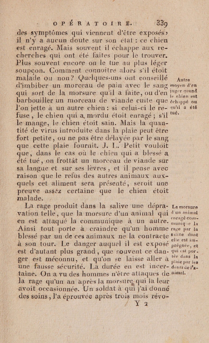 des symptômes qui viennent d’être exposés » il n’y a aucun doute sur son état : ce chien est enragé. Mais souvent il échappe aux re- cherches qui ont été faites pour le trouver. Plus souvent encore on le tue au plus léger soupcon. Comment connoiître alors s’il étoit malade ou non? Quelques-uns ont conseillé d'imbiber un morceau de pain avec le sang qui sort de la morsure qu'il à faite, ou d'en barbouïller un morceau de viande cuite que l’on jette à un autre chien: si celui-ci le re- fuse , le chien qui a, mordu étoit enragé ; s'il le mange, le chien étoit sain. Mais la quan- tité de virus introduite dans la plaie peut être fort petite, ou ne pas être délayée par le sang ue cette plaie fournit. J. 1. Petit vouloit que, dans le cas où le chien qui a blessé a été tué, on frottât un morceau de viande sur sa langue et sur ses lèvres, et il pense avec raison que le refus des autres animaux aux- quels cet aliment sera présenté, seroit une preuve asséz certaine que le chien étoit malade. La rage produit dans la salive une dépra- vation telle, que la morsure d’un animal qui en est attaqué la communique à un autre. Ainsi tout porle à craindre qu'un homme blessé par un de ces animaux ne la contracte à son tour. Le danger auquel il est exposé est d'autant plus grand, que souvent ce dan- ger est méconnu, et qu'on se laisse aller à une fausse sécurité. La durée en est incer- taine. On a vu des hommes n'être atiaques de Autre moyen: d'en juger quand le chien est échappé ou qu'il a été tué. La morsure d un animal ENTACÉ COM = muniq'e la rape par la salive dont elle est 1n1 prégnée, eb qui esf por. tée dans la plaie par les dents de j’a- nimal. e avoit occasionnée. Un soldat à qui j'ai donné des soins , l’a éprouvée après trois mois révo- L'on