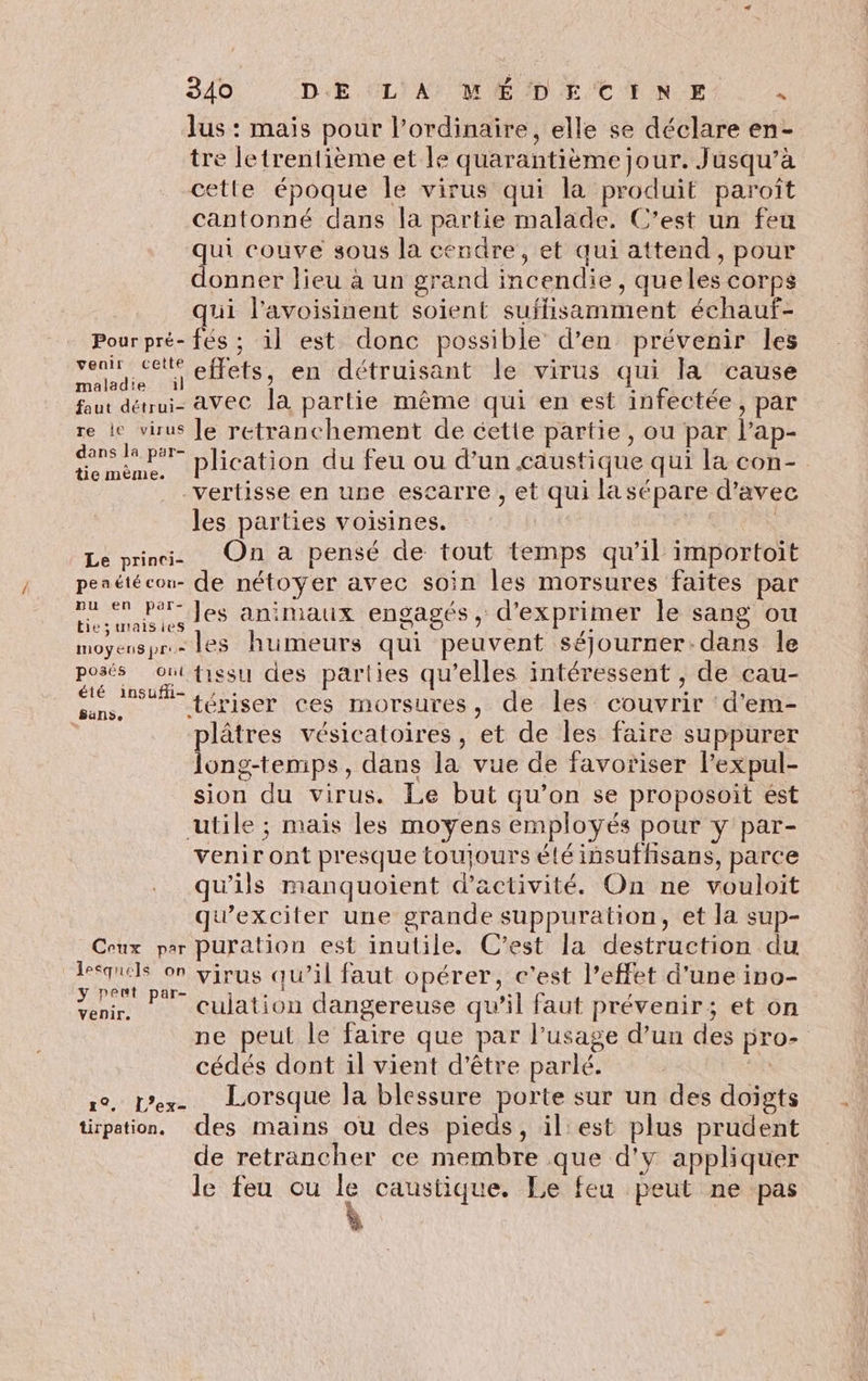 lus : mais pour l'ordinaire, elle se déclare en- tre letrentième et le quarantième jour. Jusqu’à cette époque le virus qui la produit paroît cantonné dans la partie malade. C’est un feu qui couve sous la cendre, et qui attend, pour donner lieu à un grand incendie, queles corps qui l’avoisinent soient suffisamment échauf- Pourpré- fés ; il est donc possible d’en prévenir les rs jenets, en détruisant le virus qui la cause faut détrui- avec la partie même qui en est infectée, par re le virus Je retranchement de cette partie, ou par l’ap- AE ER plication du feu ou d’un caustique qui la con- -vertisse en une escarre , et qui lasépare d’avec les parties voisines. | | Le prini. On à pensé de tout temps qu’il importoit pesétéeon- de nétoyer avec soin les morsures faites par Fi Jes animaux engagés, d'exprimer le sang ou e;tuaisies D. © \ moyenspr.- les humeurs qui peuvent séjJourner:dans le posés ont fiesu des parties qu’elles intéressent , de cau- SE fériser ces morsures, de les couvrir d'em- | plâtres vésicatoires, et de les faire suppurer long-temps, dans la vue de favoriser l’expul- sion du virus. Le but qu’on se proposoit ést utile ; mais les moyens employés pour y par- venir ont presque toujours été insuffsans, parce qu'ils manquoient d'activité. On ne vouloit quexciter une grande suppuration, et la sup- Ceux par puration est inutile. C’est la destruction du A on virus qu’il faut opérer, c'est l’effet d'une ino- enr, | culation dangereuse qu’il faut prévenir; et on ne peut le faire que par l’usage d’un des pro- cédés dont il vient d'être parlé. | 1e. L'ex- LOrsque la blessure porte sur un des doigts tirpation,. des mains ou des pieds, il'est plus prudent de retrancher ce membre que d'y appliquer le feu ou le caustique. Le feu peut ne pas