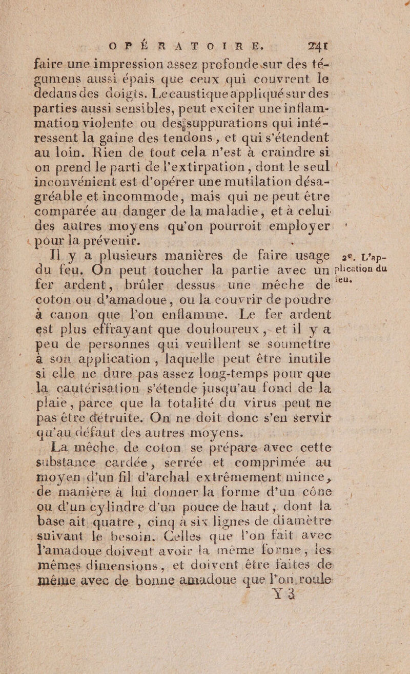 GR R A T OI RE, TA gumens aussi épais que ceux qui couvrent Île parties aussi sensibles, peut exciter une inflam- mation violente ou desisuppurations qui inté- ressent la gaine des tendons, et qui s'étendent au loin. Rien de tout cela n’est à craindre si pr inconvénient est d'opérer une mutilation désa- gréable et incommode, mais qui ne peut être comparée au danger de la maladie, et à celui. des autres moyens qu’on pourroit employer Il y a plusieurs manières de faire usage du feu. On peut toucher la partie avec un fer ardent, brûler dessus une mêche de à canon que l’on enflamime. Le fer ardent est plus effrayant que douloureux, et il y a peu de personnes qui veuillent se soumettre si elle ne dure pas assez long-temps pour que plaie, parce que la totalité du virus peut ne pas être détruite. On ne doit donc s’en servir qu'au défaut des autres moyens. La mêche. de coton se prépare avec cette moyen.d’un fil d’archal extrêmement mince, ou d'un cylindre d'un pouce de haut ; dont la base ait quatre, cinq à six lignes de diamètre mêmes dimensions, et doivent être faites de: 2 Le 2°. L’ap- plication du ieUe