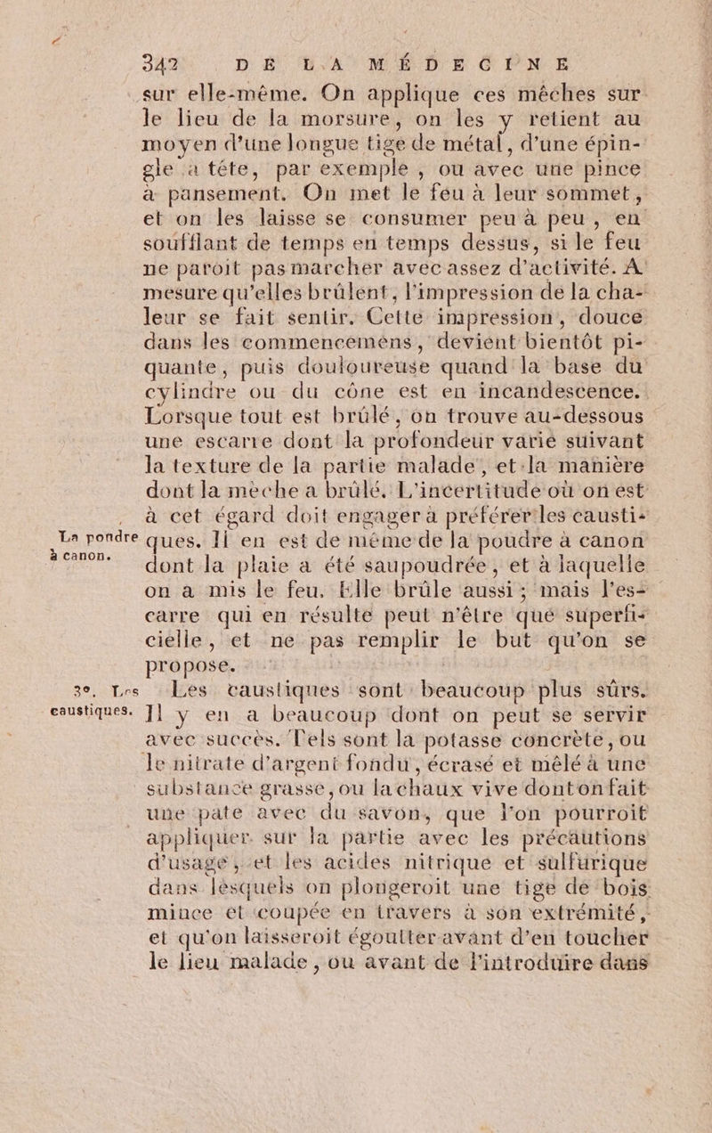 à canon. 30, Les 347? DA DA MÉDECPNE sur elle-même. On applique ces mêches sur le lieu de la morsure, on les y retient au moyen d’une longue tige de métal, d’une épin- gle a téte, par exemple , ou avec une pince & pansement. On met le feu à leur sommet, et on les laisse se consumer peu à peu, en soufflant de temps en temps dessus, si le feu ne patroit pas marcher avec assez d'activité. À mesure qu’elles brülent, l'impression de la cha- leur se fait sentir. Cette impression, douce dans les commenceméens, devient bientôt pi- quante, puis douloureuse quand la base du cylindre ou du cône est en incandescence., Lorsque tout est brülé, on trouve au-dessous une escarte dont la profondeur varie suivant la texture de la partie malade, et:la manière dont la meche a brüle. L'incertitude où on est à cet égard doit engager à préférer'les causti: ques. IÏ en est de méme de la poudre à canon dont la plaie a été saupoudrée, et à laquelle on a mis le feu. Elle brûle aussi ; mais less carre qui en résulte peut n'êlre qué superii: cielle, et ne pas remplir le but qu'on se propose. - | | Les tvaustiques sont beaucoup plus sûrs. avec succes. lels sont la potasse concrète, ou une pate avec du savon, que l’on pourroit appliquer. sur fa partie avec les précautions d'usage, et les acides nitrique et sulfurique dans lésquels on plongeroit une tige de bois mince ét coupée en iravers à son extrémité ,: et qu'on laisseroit égoutter avant d’en toucher