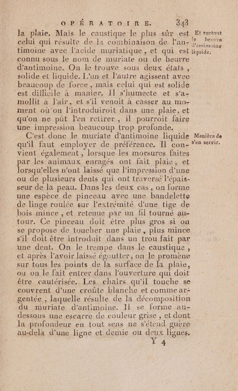 la plaie. Mais le caustique le plus sûr est Et surtont celui qui résulte de ja combinaison de. l’an- lens timoine avec l'acide muriatique , et qui. est liquide. connu sous le nom de muriate ou de beurre | d’antimoine. On le trouve sous deux étais , solide et liquide. L'un et l’autre agissent avec beaucoup de force , mais celui qui est solide ‘est diflicile à manier, {l s’humecte et s’a- mollit à l'air, et s'il venoit à casser au mo- ment où on lintroduiroit dans une plaie, et qu'on ne püt l'en retirer , il pourroit faire ‘une impression beaucoup trop profonde. . … C'est donc le muriate d'antimoine liquide Manière de qu'il faut employer de préférence. Il con- °° servir. vient également , lorsque les morsures faites par les animaux enragés ont fait plaie, et lorsqu'elles n’ont laissé que l'impression d’une ou de plusieurs dents qui ont traversé lépais- seur de la peau. Dans les deux cas, on forme une espèce de pinceau avec une, bandelette de linge roulée sur l'extrémité d’une tige de bois mince , et retenue par un fl tourné au- tour. Ce pinceau doit être plus gros si on _se propose de toucher une plaie, plus mince s’il doit être introduit dans un trou fait par une dent. On le trempe dans le caustique, et après l'avoir laissé égoutter, on le promène sur tous les points de la surface de la plaie, ou on le fait entrer dans l'ouverture qui doit être cautérisée. Les chairs qu'il touche se couvrent d’une croûte blanche et comme ar- gentée , laquelle résulte de la décomposition du muriate d’antimoine. Il se forme au- dessous une escarre de couleur grise , et dont. la profondeur en tout sens ne s'étend guere au-delà d'une ligne et demie ou deux lignes, Y 4