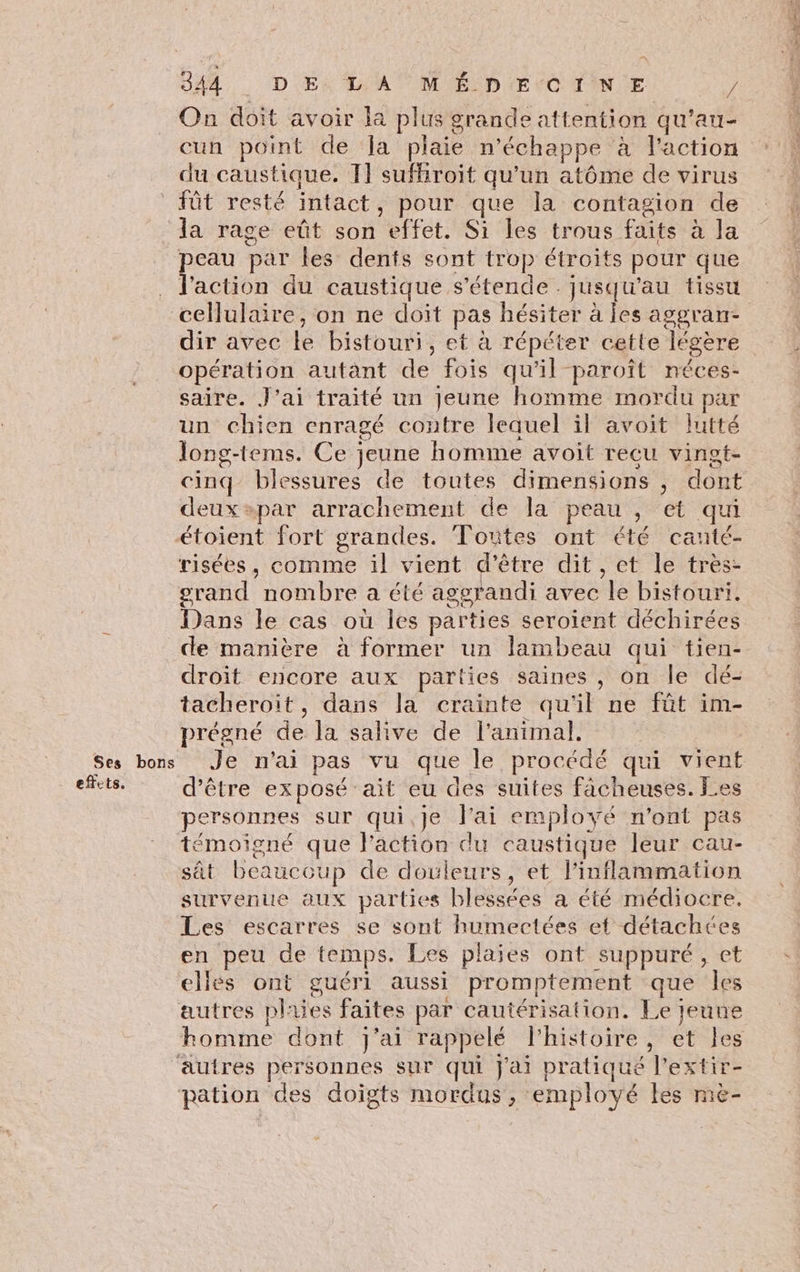 SA D Er TA M ÉD EE O0TIN E / On doit avoir la plus grande attention qu’au- du caustique. 11 sufhiroit qu'un atôme de virus la rage eût son effet. Si les trous faits à la peau par les dents sont trop étroits pour que l'action du caustique s'étende . jusqu'au tissu cellulaire, on ne doit pas hésiter à les aggran- dir avec le bistouri, et à répéter cette légère opération autant de fois qu’il paroît néces- saire. J’ai traité un jeune homme mordu par un chien enragé contre lequel il avoit lutté long-tems. Ce jeune homme avoit recu vinot- cinq blessures de toutes dimensions , dont deux»par arrachement de la peau , et qui risées, comme il vient d'être dit, et le très- grand nombre a été aggrandi avec le bistouri. Dans le cas où les parties seroient déchirées Ses bons effets, droit encore aux parties saines, on le dé- tacheroit, dans la crainte qu'il ne fût im- prégné de la salive de l'animal. Je n'ai pas vu que le procédé qui vient d’être exposé ait eu des suites facheuses. Les personnes sur qui,je l'ai employé n'ont pas témoigné que l’action du caustique leur cau- sût beaucoup de douleurs, et linflammation survenue aux parties blessées a été médiocre, Les escarres se sont humectées et détachées en peu de temps. Les plaies ont suppuré, et elles ont guéri aussi promptement que les homme dont j'ai rappelé l'histoire, et les & … ER arts: À