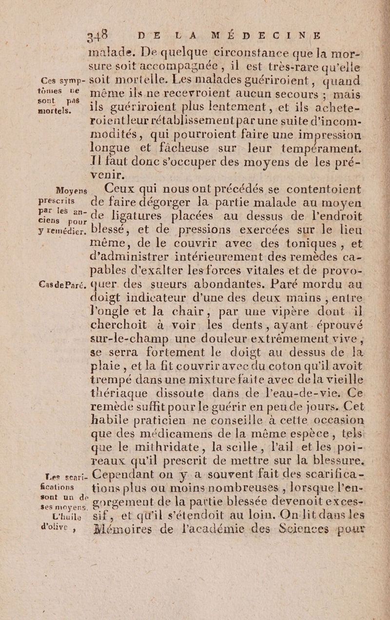 g 248 DÉE A MIE Di E CC AL'N)E sure soit accompagnée, il est très-rare qu’elle Ces symp- soit mortelle. Les malades guériroient, quand ess ‘même ils ne recevroient aucun secours ; mais mortels. ils guériroient plus lentement, et ils achete- roientleur rétablissement par une suite d’incom- modités, qui pourroient faire une impression longue et fächeuse sur leur tempérament. T1 faut donc s'occuper des moyens de les pré- venir. | | Moyens Ceux qui nous ont précédés se contentoient pose de faire dégorger la partie malade au moyen nt 0 de ligatures placées au dessus de l'endroit y remédier, blessé, et de pressions exercées sur le lieu d’administrer intérieurement des remèdes ca- pables d'exalter les forces vitales et de provo- CasdeParé, Quer des sueurs abondantes. Paré mordu au doigt indicateur d’une des deux mains , entre _Pongle et la chair, par une vipère dont il cherchoit à voir les dents, ayant. éprouvé sur-le-champ une douleur extrêmement vive, se serra fortement le doigt au dessus de la plaie, et la fit couvrir avec du coton qu'il avoit trempé dans une mixture faite avec dela vieille thériaque dissoute dans de l’eau-de-vie. Ce habile praticien ne conseille à cette occasion que le mithridate, la scille, lail et les poi- reaux qu’il prescrit de mettre sur la blessure. Les sea. Cependant on y a souvent fait des scarifica - fcotions tions plus ou moins nombreuses , lorsque l’en- ss se gorgement de la partie blessée devenoit exces- Lhuilk Ssif, et qu'il s’étendoit au loin. On lit daus les