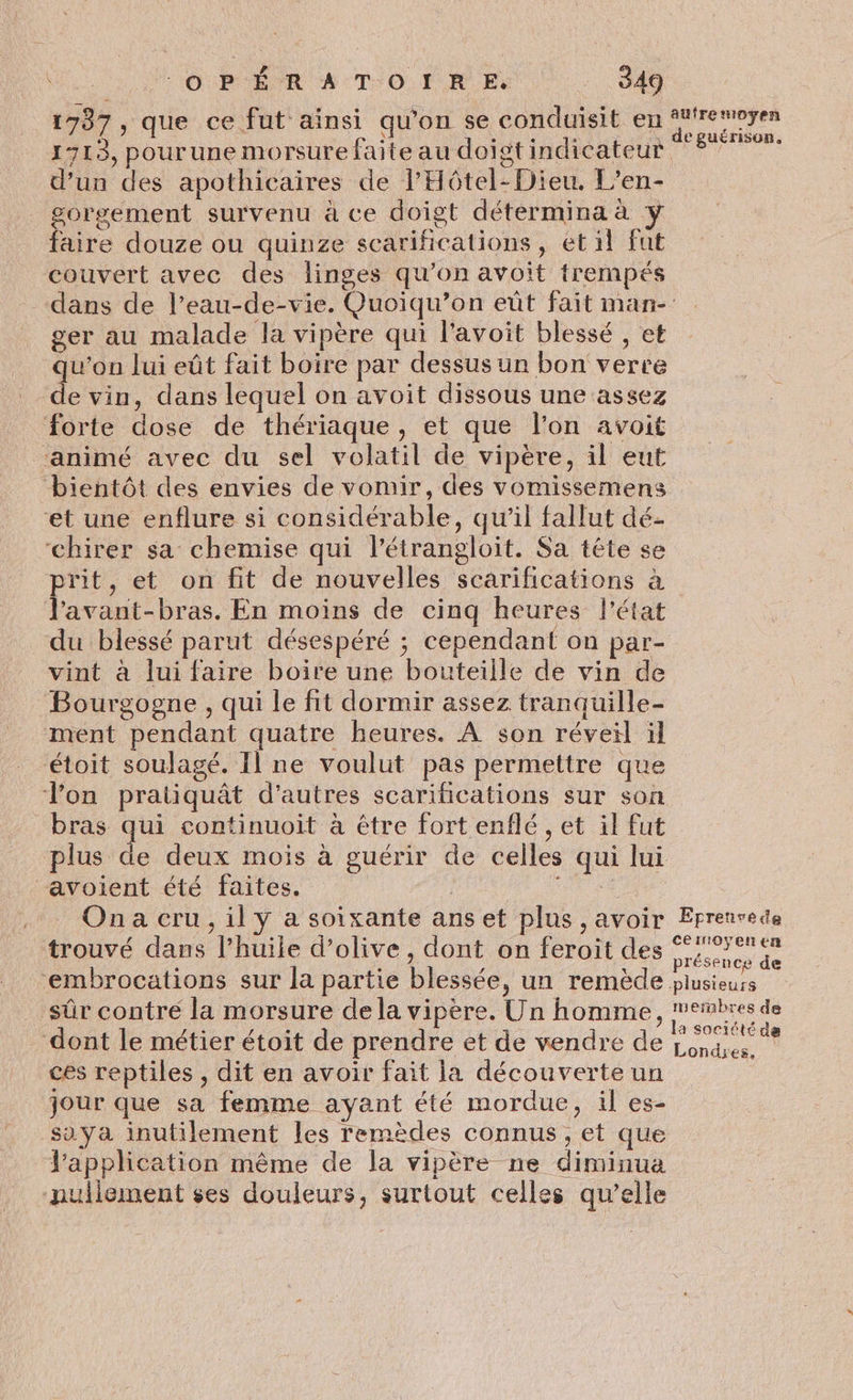 1737, que ce fut ainsi qu'on se conduisit en ° 1713, pourune morsure faite au doigt indicateur d’un des apothicaires de l’Hôtel-Dieu. L’en- gorsgement survenu à ce doigt détermina à y faire douze ou quinze scariñications, et il fut couvert avec des linges qu’on avoit trempés dans de l’eau-de-vie. Quoiqu’on eût fait man- ger au malade la vipère qui l'avoit blessé , et u’on lui eût fait boire par dessus un bon verre e vin, dans lequel on avoit dissous une assez forte dose de thériaque, et que l’on avoit ‘animé avec du sel volatil de vipère, il eut bientôt des envies de vomir, des vomissemens et une enflure si considérable, qu'il fallut dé- ‘chirer sa chemise qui l’étrangloit. Sa tête se prit, et on fit de nouvelles scarifications à l'avant-bras. En moins de cinq heures l’état du blessé parut désespéré ; cependant on par- vint à lui faire boire une bouteille de vin de Bourgogne , qui le fit dormir assez tranquille- ment pendant quatre heures. À son réveil ïl étoit soulagé. Il ne voulut pas permettre que Von pratiquât d'autres scarifications sur son bras qui continuoit à étre fort enflé , et il fut plus de deux mois à guérir de celles qui lui avoient été faites. afre moyen trouvé dans l'huile d'olive, dont on feroit des sûr contre la morsure de la vipère. Un homme , ! dont le métier étoit de prendre et de vendre de ces reptiles , dit en avoir fait la découverte un jour que sa femme ayant été mordue, il es- sa ya inutilement les remèdes connus, et que l'application même de la vipère ne diminua nullement ses douleurs, surtout celles qu’elle nernbres de a société de