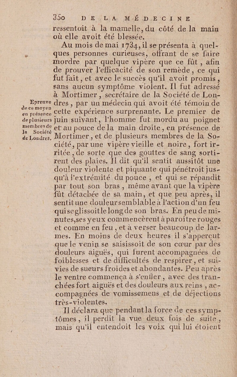 où elle avoit été blessée. Au mois de mai 1734, il se présenta à quel- Ë ques personnes Curieuses, offrant de se faire mordre par quelque vipère que ce fût, afin de prouver l'efficacité de son remède, ce qui fut fait , et avec le succès qu'il avoit promis, sans aucun symptôme violent. [l fut adressé à Mortimer, secrétaire de la Société de Lon- .. ne dres , par un médecin qui avoit été témoin de en présence Cette expérience surprenante. Le premier de deplusieurs Juin suivant, l’homme fut mordu au poignet penbreste et au pouce de la main droite, en présence de de Londres. Mortimer , et de plusieurs membres de la So- | ciété, par une vipère vieille et noire, fort ir- rite , de sorte que des gouttes’ de sang sorti- rent des plaies. F1 dit qu'il sentit aussitôt une douleur violente et piquante qui pénétroit jus- qu’à l'extrémité du pouce , et qui se répandit par tout son bras, même avant que la vipère fût détachée de sa main, et que peu après, il sentitune douleursemblable à Paction d’un feu quiseglissoitlelong de son bras: En peu de mi- et comme en feu , et à verser beaucoup de lar- mes. En moins de deux heures il s’appercut que le venin se saisissoit de son cœur par des douleurs aiguës, qui furent accompagnées de foiblesses et de difficultés de respirer , et sui- vies de sueurs froides et abondantes. Peu après le ventre commenca à s’enfler, avec des tran- chées fort aiguës et des douleurs aux reins , ac- compagnées de vomissemens et de déjections très-violentes. I] déclara que pendant la force de ces symp- tômes , il perdit la vue deux fois de suite, mais qu'il entendoit les voix qui lui étoient