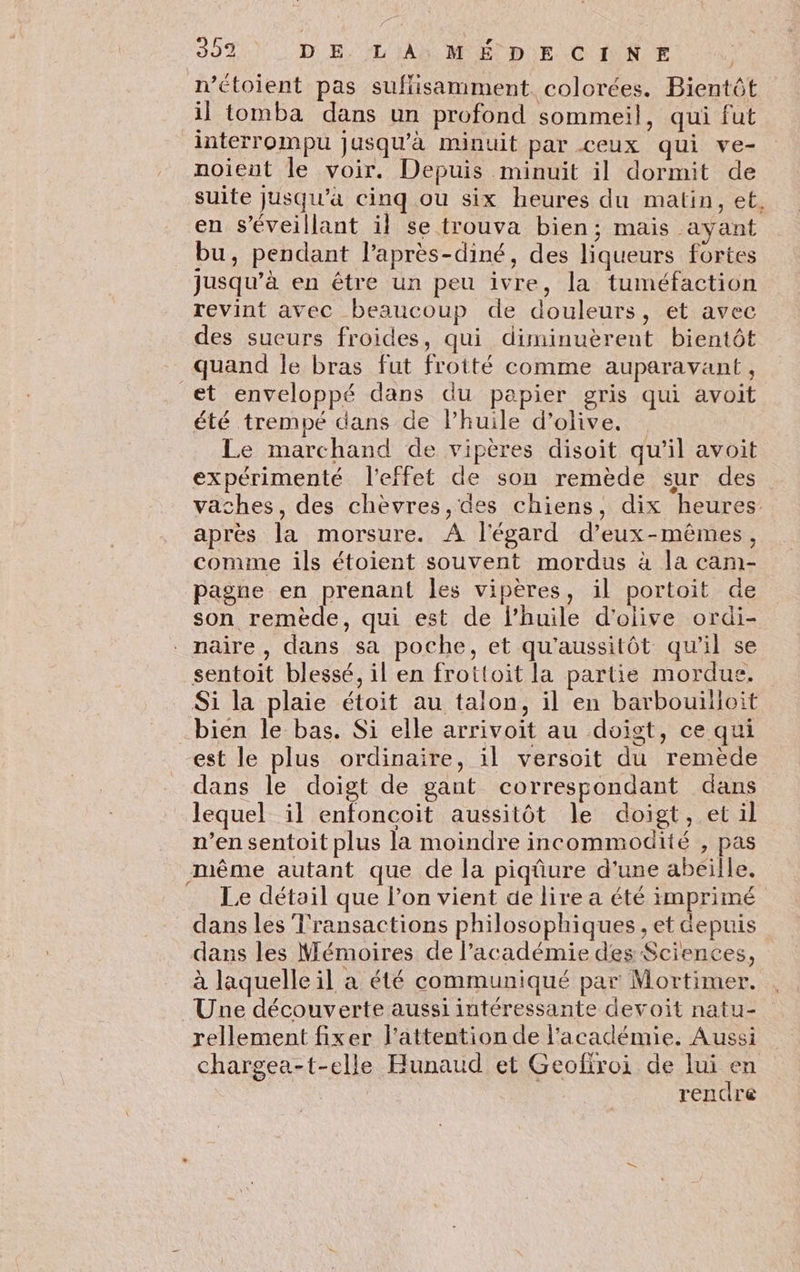 n’étoient pas suffisamment. colorées. Bientôt il tomba dans un profond sommeil, qui fut interrompu jusqu'à minuit par ceux qui ve- noient le voir. Depuis minuit il dormit de suite jusqu’à cinq ou six heures du matin, et, en s’'éveillant il se trouva bien; mais ayant bu, pendant l’après-diné, des liqueurs fortes jusqu’à en être un peu ivre, la tuméfaction revint avec beaucoup de douleurs, et avec des sueurs froides, qui diminuèreut bientôt quand le bras fut frotté comme auparavant, et enveloppé dans du papier gris qui avoit été trempé dans de l'huile d'olive. Le marchand de vipères disoit qu’il avoit expérimenté l'effet de son remède sur des vaches, des chèvres,des chiens, dix heures après la morsure. A l'égard d'eux-mêmes, comme ils étoient souvent mordus à la cam- pagne en prenant les vipères, il portoit de son remède, qui est de lhuile d'olive ordi- naire, dans sa poche, et qu'aussitôt qu’il se sentoit blessé, il en frottoit la partie mordue. Si la plaie étoit au talon, il en barbouilloit _bien le bas. Si elle arrivoit au doigt, ce qui est le plus ordinaire, il versoit du remède dans le doigt de gant correspondant dans lequel il enfoncoit aussitôt le doigt, et il n’en sentoit plus la moindre incommodité , pas même autant que de la piqûure d'une abeille. Le détail que l’on vient de lire a été imprimé dans les Transactions philosophiques, et depuis dans les Mémoires de l'académie des Sciences, à laquelle il a été communiqué par Mortimer. Une découverte aussi intéressante devoit natu- rellement fixer l'attention de l'académie. Aussi chargea-t-elle Hunaud et Geofroi de lui en rendre
