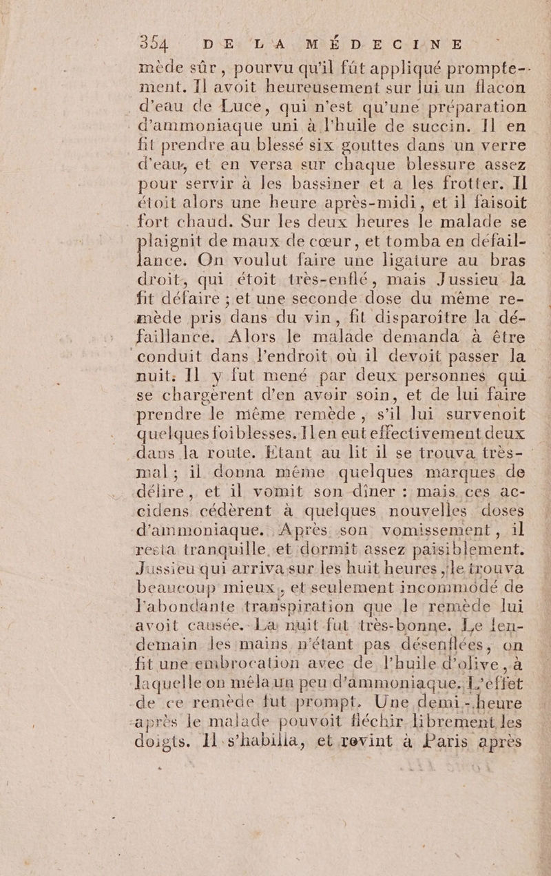 mède sûr, pourvu qu'il füt appliqué prompte-- ment. 11 avoit heureusement sur lui un flacon d’eau de Luce, qui n’est qu’une préparation _d’'ammonsiaque uni à l'huile de succin. Il en fit prendre au blessé six gouttes dans un verre d'eau, et en versa sur chaque blessure assez pour servir à les bassiner et à les frotter. IL étoit alors une heure après-midi, et il faisoit fort chaud. Sur les deux heures le malade se laignit de maux de cœur , et tomba en défail- Fa On voulut faire une ligature au bras droit, qui étoit très-enflé, mais Jussieu la fit défaire ; et une seconde dose du même re- mède pris dans du vin, fit disparoiître la dé- faillance. Alors le malade demanda à être conduit dans l’endroit où il devoit passer la nuit: Il y fut mené par deux personnes qui se chargerent d'en avoir soin, et de lui faire rendre le même remède, s’il lui survenoit quelques foiblesses. [Len eut effectivement deux dans la route. Etant au lit il se trouva très- mal; il donna même quelques marques de délire, et il vomit son dîner : mais ces ac- cidens cédèrent à quelques nouvelles doses d’ammoniaque. Après son vomissement, il resta tranquille. et dormit assez paisiblement. Jussieu qui arrivasur les huit heures ;le trouva beaucoup mieux, et seulement incommodé de labondante transpiration que le remède lui avoit causée.- La nuit fut très-bonne. Le len- demain des mains n'étant pas désenflées, on fit une embrocation avec de l'huile d'olive, à laquelle on méla un peu d'äammoniaque.lL’effet de ce remède fut prompt. Une demi-heure “après le malade pouvoit fléchir. librement les doigts. Il s’habilla, et revint à Paris après “
