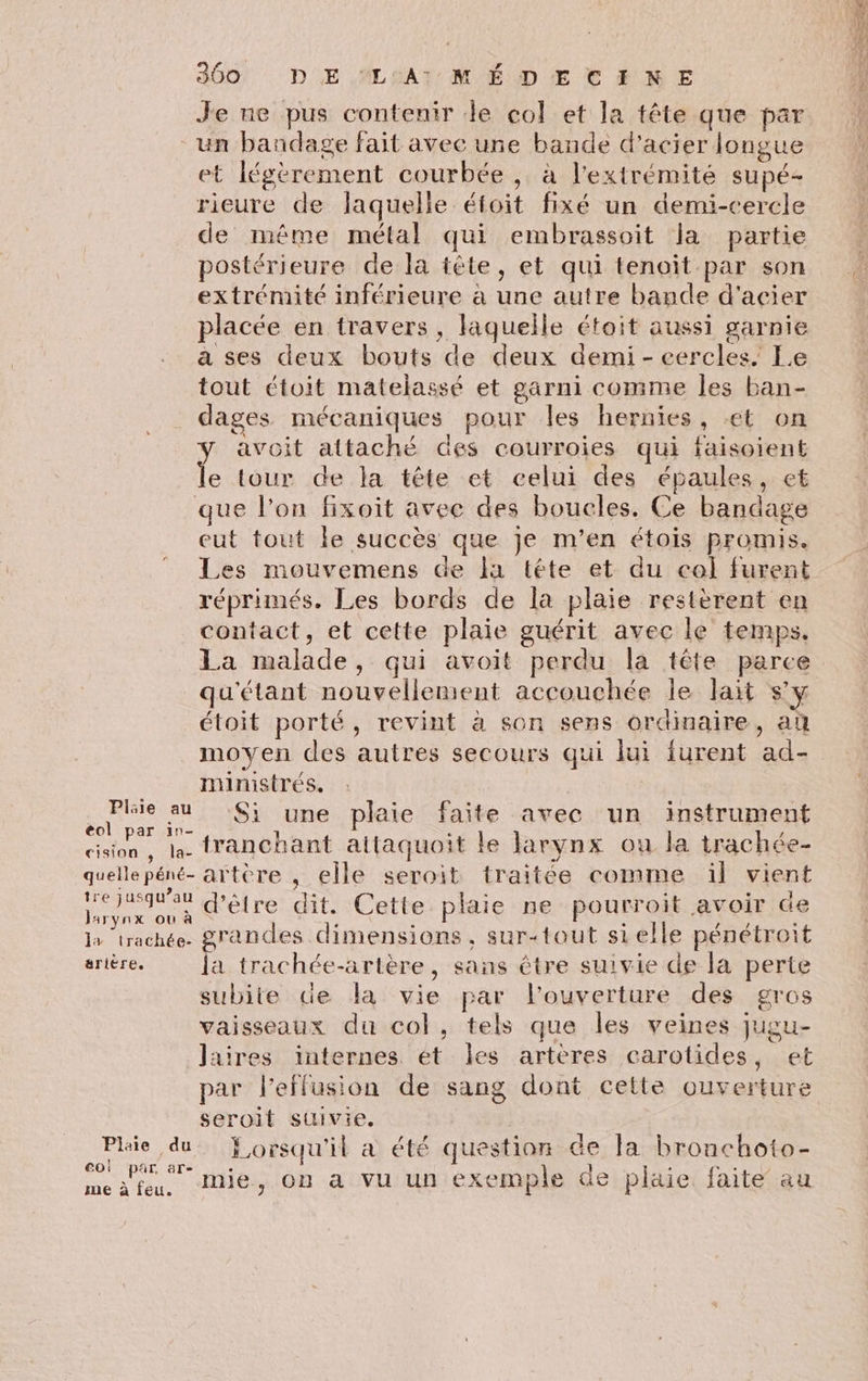 Je ne pus contenir le col et la tête que par un bandage fait avec une bande d'acier longue et légèrement courbée , à l'extrémité supé- rieure de laquelle éfoit fixé un demi-cercle de même métal qui embrassoit la partie postérieure de la tête, et qui tenoit par son extrémité inférieure à une autre bande d'acier placée en travers , laquelle étoit aussi garnie a ses deux bouts de deux demi - eercles, Le tout étoit matelassé et garni comme les ban- dages mécaniques pour les hernies, €t on y avoit attaché des courroies qui faisoient le tour de la tête et celui des épaules, et que l'on fixoit avec des boucles. Ce bandage eut tout le succès que je m'en étois promis. Les mouvemens de la téte et du col furent réprimés. Les bords de la plaie restèrent en contact, et cette plaie guérit avec le temps. La malade, qui avoit perdu la tête parce _qu'étant nouvellement accouchée le lait s’y étoit porté, revint à son sens ordinaire, a moyen des autres secours qui lui furent ad- ministrés. ; +. sn Si une plaie faite avec un instrument cision, la. tranchant alttaquoit le larynx ou la trachée- quellepéné- artère , elle seroit traitée comme ïl vient RE as ne d’être dit. Cette plaie ne pourroit avoir de ATYNX OÙ à : } > Le R la trachée. grandes dimensions, sur-tout si elle pénétroit arière. la trachée-artère, sans être suivie de la perte subite de la vie par l'ouverture des gros vaisseaux du col, tels que les veines jugu- laires internes ét les artères carotides, et par l’effusion de sang dont cette ouverture seroit suivie. Phie du Yorsqu'il a été question de la bronchoto- co! par, are $ - > YF A a sl3ia A) lo med feu, Mie, on a vu un exemple de plaie. faite au