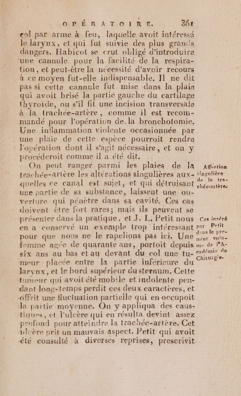 eol par arme à feu, laquelle avoit intéressé le larynx, et qui fut suivie des plus grancs dangers. Habicot se crut obligé d'introduire une cannule pour la facilité de la respira- tion, et peut-être la nécessité d’avoir recours à ce moyen fut-elle indispensable, T1 ne dit pas si cette cannule fut mise dans la plaie qui avoit brisé la partié gauche du cartilage thyroïde, ou s’il fit une incision transversale à la trachée-artère, comme il est recom- mandé pour l'opération de. la bronchotomie, Une inflammation violente occasionnée par une plaie de cette espèce pourroit rendre l'opération dont il s’agit nécessaire, et on y procéderoit comme il a été dit. On peut ranger parmi les plaies de la trachée-artère les altérations singulières aux- quelles ce canal est sujet, et qui détruisant uge partie de sa substance, laissent une ou- verture qui pénètre dans sa cavité. Ces cas doivent étre fort rares; mais ils peuvent se présenter dans la pratique, et J. L. Petit nous en a conservé un exemple trop intéressant pour que nous ne le rapelions pas ici. Une femime agée de quarante ans, portoit depuis six ans au bas etau devant du col une tu- meur placée entre la partie inférieure du larynx, et le bord supérieur austerium. Cette tumeur qui avoit été mobile et indolente pen- dant long-temps perdit ces deux caractères, et offrit une fluctuation partielle qui en occupoit Ja partie moyenne. On y appliqua des caus- tiques, et l'ulcère qui en résulta devint assez profond pour atteindre la trachée-artère. Cet ulcère prit un mauvais aspect. Petit qui avoit Afection singulière de la tra- chée-aitères Cas inséré par Petit dens le pre- nier volu= me de PA- eadémie de Chirurgie.