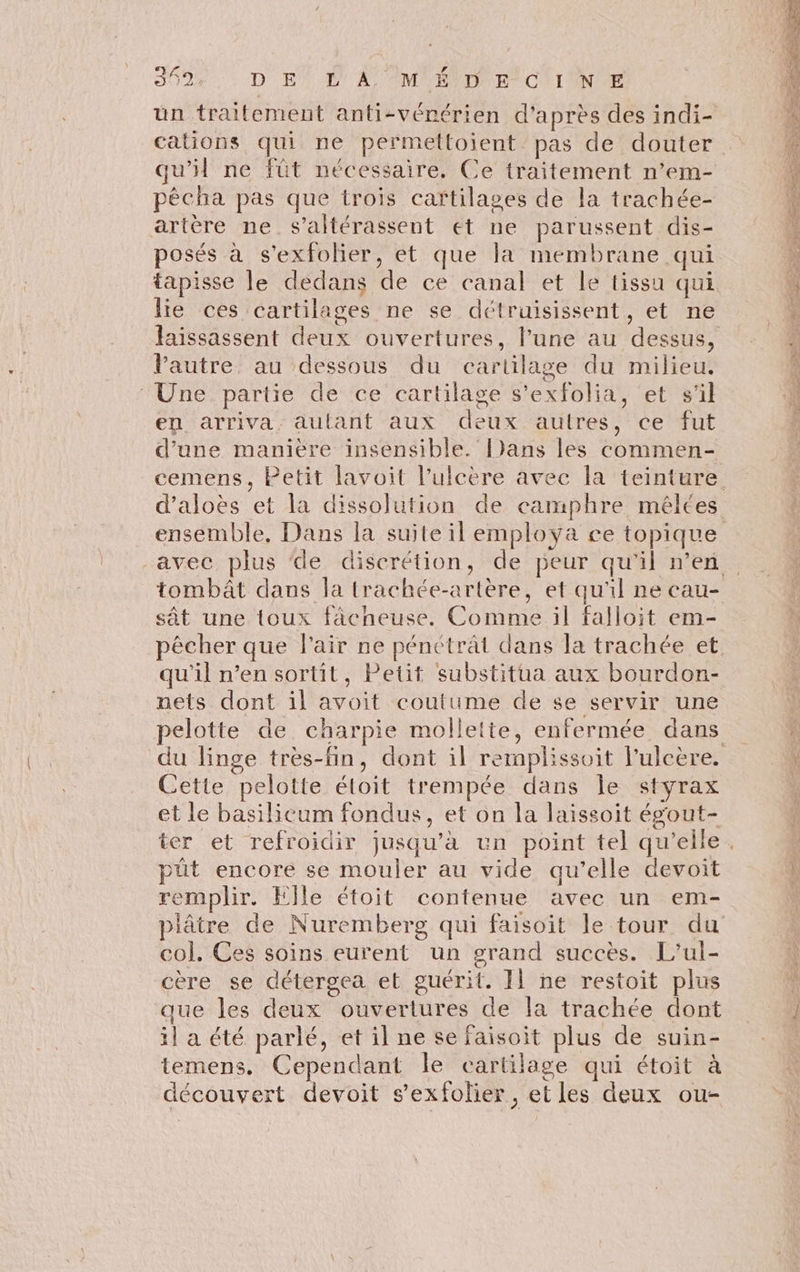ey LA 349 DE’ L'A °M ÉVD E-C'IN E cations qui ne permettoient pas de douter qu’il ne füt nécessaire, Ce traitement n’em- pêcha pas que trois caftilases de la trachée- artère ne s’altérassent et ne parussent dis- posés à s'exfolier, et que la membrane qui lie ces cartilages ne se détruisissent, et ne Vautre au dessous du cartilage du milieu. Une partie de ce cartilage s’exfolia, et s'il en arriva, autant aux deux autres, ce fut d’une manière insensible. Dans les commen- ensemble, Dans la suite il employa ce topique tombât dans la trachée-artère, et qu'il ne cau- sât une toux fàacheuse. Comme il falloit em- qu'il n’en sortit, Petit substitua aux bourdon- nets dont il avoit coutume de se servir une pelotte de, charpie mollette, enfermée dans Cette pelotte étoit trempée dans le styrax et le basilicum fondus, et on la laissoit ég'out- pût encore se mouler au vide qu’elle devoit remplir. Elle étoit contenue avec un em- col. Ces soins eurent un grand succès. L’ul- cère se détergea et guérit. Il ne restoit plus que les deux ouvertures de la trachée dont il a été parlé, et il ne se faisoit plus de suin- temens. Cependant le cartilage qui étoit à découvert devoit sexfolier, et les deux ou-