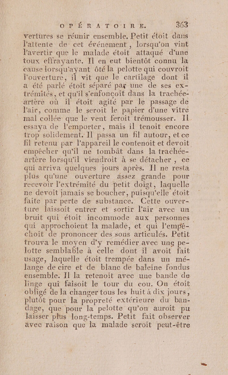 ONBTÉ R' À TOI R he 50 vertures se réunir ensemble, Petit étoit dans l'attente de cet événement, lorsqu'on vint Pavertir que le malade étoit attaqué d’une toux effrayante. Il en eut bientôt connu la cause lorsqu'ayant ôté la pelotte qui couvroit l'ouverture, il vit que le cartilagé dont il a été parlé étoit séparé pat une de ses ex- trémités, et qu’il s'enfoncoit dans la trachée- “artère où il étoit agité par le passage de Vair, comme le seroit le papier d’une vitre mal collée que le vent feroit trémousser. Il essaya de l’emporter, mais il tenoit encore trop solidement. Il passa un fil autour, et ce fil retenu par l'appareil le contenoit et devoit empêcher qu’il ne tombât dans la trachée- artère lorsqu'il viendroit à se détacher , ce qui arriva quelques jours après. Îl ne resta plus qu'une ouverture assez grande pour recevoir l'extrémité du petit doigt, laquelle ne devoit jamais se boucher, puisqu'elle étoit faite par perte de substance. Cette ouver- ture laïissoit entrer et sortir l'air avec un bruit qui étoit incommode aux personnes qui approchoient la malade, et qui l’empêé- choit de prononcer des sons articulés. Petit trouva le moyen d'y remédier avec ung pe- lotte semblable à celle dont il avoit fait usage, laquelle étoit trempée dans un mé- lange de cire et de blanc de baleine fondus ensemble. II la retenoit avec une bande de linge qui faisoit le tour du cou. On étoit obligé de la changer tous les huit à dix jours, plutôt pour la propreté extérieure du ban- dage, que pour la pelotte qu’on auroit pu laisser plus long-temps. Petit fait observer ävec raison que la malade seroit peut-être