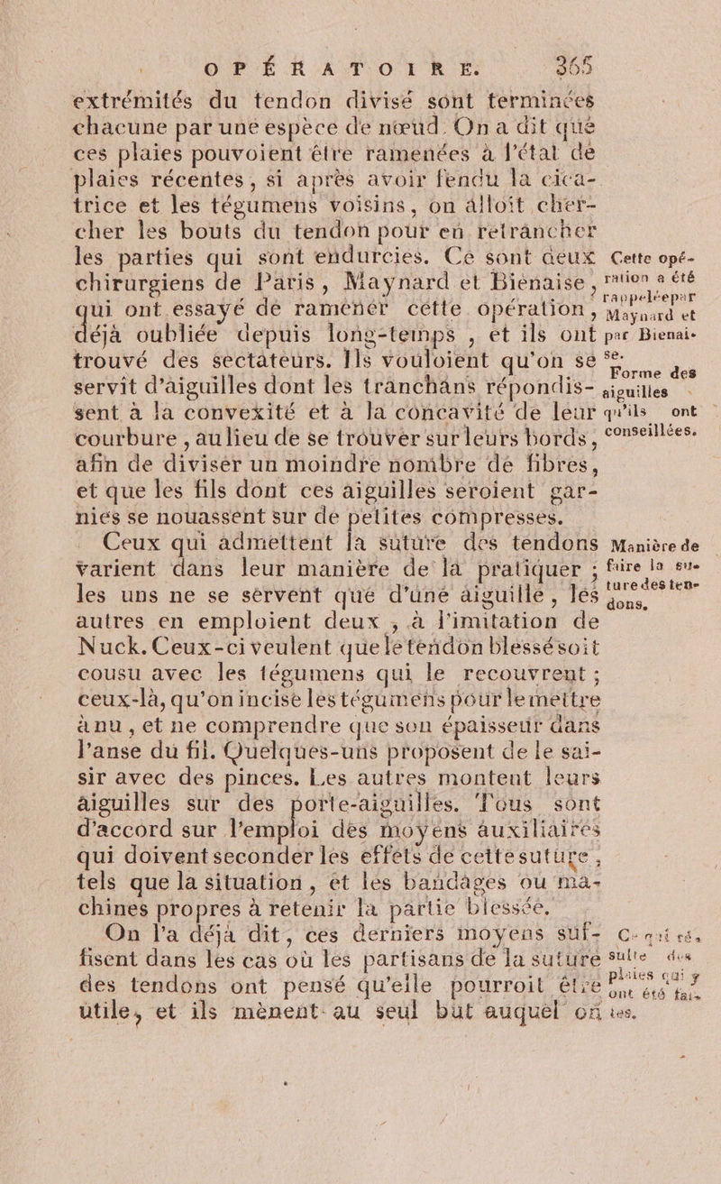 extrémités du tendon divisé sont terminées chacune par une espèce de nœud. On a dit que ces plaies pouvoient être ramenées à l'état de plaies récentes, si après avoir fendu la cica- trice et les tégumens voisins, on 4lloit cher- cher les bouts du tendon pour en retrancher les parties qui sont endurcies. Ce sont aeux Cette opé- chirurgiens de Paris, Maynard et Biénaise, tion 2 été ui ont essayé de ramener cétte Opération , Maynard et dé oubliée depuis long-temps , et ils ont par Bienai- trouvé des sectateurs. Ils vouloient qu'on se À LE L ÉCST TRNES Forme des servit d’aiguilles dont les tranchäns répondis- ;ionilles sent à la convexité et à la concavité de leur qu'ils ont courbure , au lieu de se trouver sur leurs bords, °nseillées. afin de divisér un moindre nombre de fibres, et que les fils dont ces aiguilles seroient gar- nies se nouassent sur de pelites compresses. Ceux qui admettent la suture des tendons Manière de Varient dans leur manière de là pratiquer ; frire la su- les uns ne se sérvent qué d’uné aiguille, les reesten l le) ? dons, autres en emploient deux ; à l'imitation de Nuck.Ceux-civeulent queleteñdon blessésoit cousu avec les tégumens qui le recouvrent ; ceux-là, qu'on incise les tégumens pour lemettre anu ,et ne comprendre que son épaissetir dans l’anse du fil. Quelques-uns proposent de Le sai- sir avec des pinces. Les autres montent leurs aiguilles sur des porte-aiguilles. ‘Tous sont d'accord sur fembloi des moÿéns auxiliaires qui doivent seconder les effets de cettesuture, tels que la situation, et les bandages ou ma- chines propres à retenir la partie blessée, On l’a déjà dit, ces derniers moyens SUf- C: aies, fisent dans les cas où les partisans de la suture suite des des tendons ont pensé qu’eile pourroit être os ont été fais utile, et ils mènent: au seul but auquel on à.