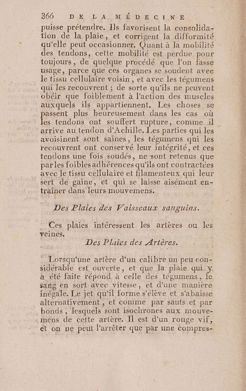 puisse prétendre. Ils favorisent la consolida- tion de la plaie, et corrigent la difformité qu’elle peut occasionner. Quant à la mobilité des tendons, cette mobilité est perdue pour toujours, de quelque procédé que l’on fasse usage, parce que ces organes se soudent avec le tissu cellulaire voisin, et avec les tégumens qui les recouvrent ; de sorte qu’ils ne peuvent obéir que foiblement à l’action des muscles auxquels ils appartiennent. Les choses se passent plus heureusement dans les cas où les tendons ont souffert rupture, comme il arrive au tendon d'Achille. Les parties qui les avoisinent sont saines, les tégumens qui les recouvrent ont conservé leur intégrité, et ces tendons une fois soudés, ne sont retenus que par les foiblesadhérences qu'ils ont contractées _ avec le tissu cellulaire et fillamenteux qui leur sert de: gaine, et qui se laisse aisément en- trainer dans leurs mouvemens. Des Plaies des Vaisseaux sanguins, : Ces plaies intéressent les artères ou le veines. | Des Plaies des Artères. Lorsqu'une artère d’un calibre un peu con- sideérable est ouverte, et que la plaie qui_y a été faite répond. à celle des tégumens, le sang en sort.avec vitesse, et d’une manière inégale. Le jet. qu’il forme s'élève et s'abaisse alternativement , et comme par sauts et par bonds , lesquels sont isochrones aux mouve- mêns de cette artère. IL est d’un rouge vif, - &t on ne peut l'arrêter que par une compres-