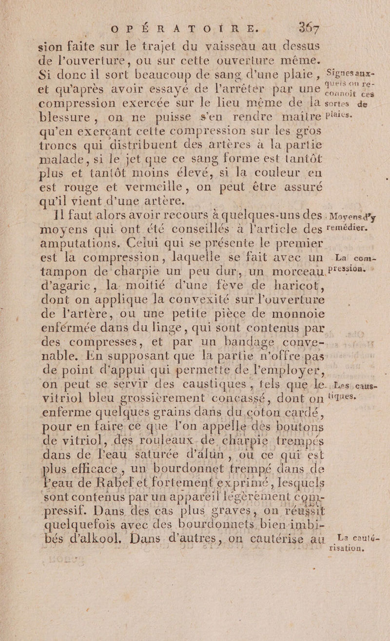 sion faite sur le trajet du vaisseau au dessus de l’ouverture, ou sur cette ouverture même. Si donc il sort beaucoup de sang d’une plaie, et qu'après avoir essaye de larrétér par une compression exercée Sur le lieu même de la blessure, on ne puisse s’en rendre mailre qu’en exerçant celte compression sur les gros troncs qui distribuent des artères à la partie malade, si le jet que ce sang forme est lantôt plus et tantôt moins élevé, si la couleur en est rouge et vermeille, on peut être assuré qu’il vient d’une artère. + 11 faut alors avoir recours à quelques-uns des moyens qui ont été conseillés à l’article des amputations. Celui qui se présente le premier est la compression, laquelle se fait avec un tampon de charpie un peu dur, un morceau d’agaric, la. moitié d’une fève de haricot, dont on applique la convexité sur l'ouverture de l’artère, ou une petite pièce de monnoie Signes aux- queis on re- cOnnoît ces sortes de plaics. à Moyens d’y remédier, La com- pression. - nable. En supposant que la partie n'offre pas on peut se servir des caustiques, fels que le vitriol bleu grossièrement concassé, dont on enferme quelques grains dans du.coton cardé, pour en faire ce que l’on appelle des boutons de vitriol, des rouleaux. de, charpie trempés dans de l’eau saturée d’alün , ou ce qui est plus efficace, un bourdonnet trempé dans de Peau de Rabefet fortement exprimé, lesquels ‘sont contenus par un appareil Iégèrément come pressif. Dans des cas plus graves, on réussit uelquefois avec des bourdonnets bien imbi- bés d’alkoo!. Dans d’autres, on cautérise au o tiques, : La cauté- risation,