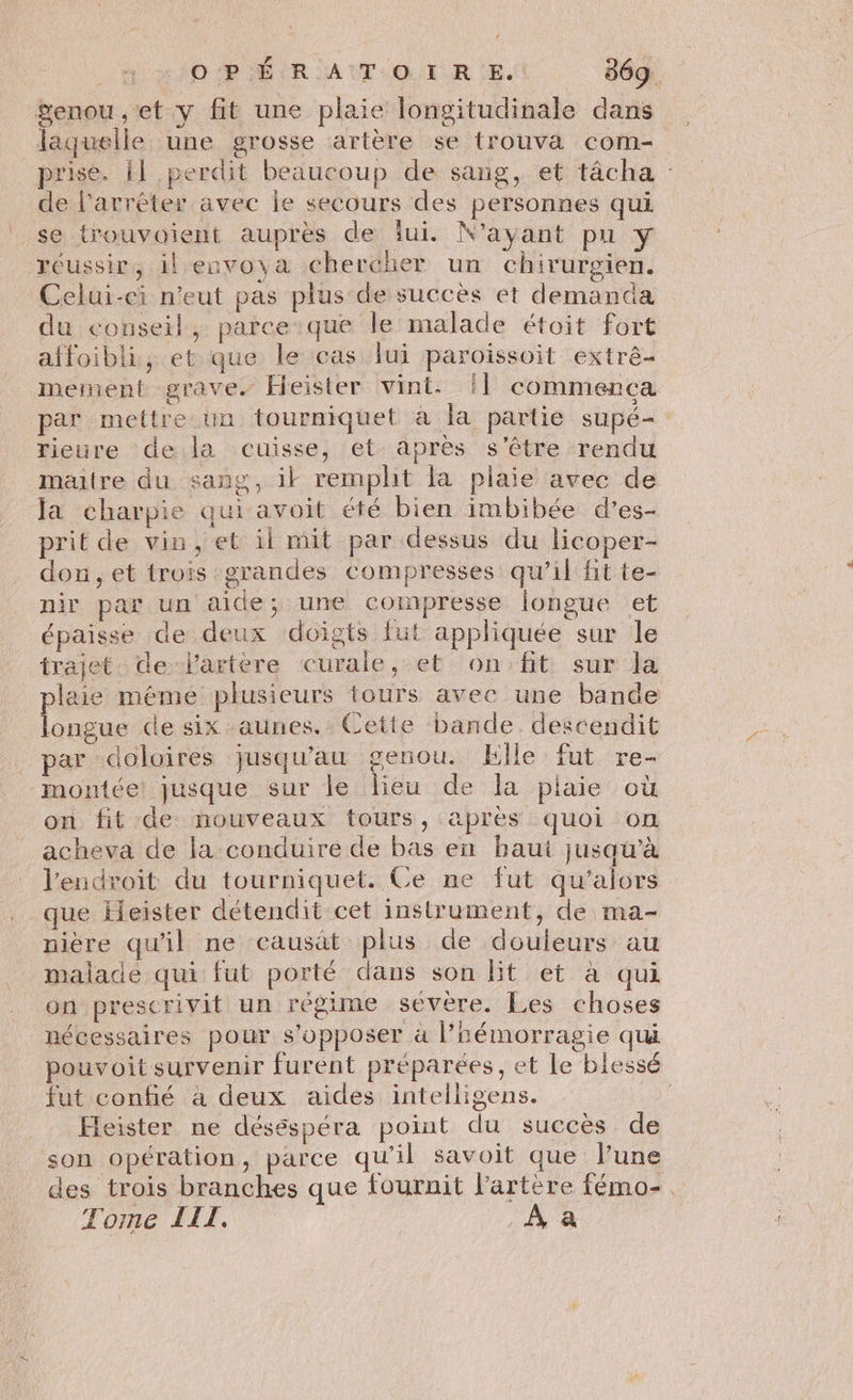 Senou , et y fit une plaie longitudinale dans laquelle une grosse artère se trouva com- prise. il perdit beaucoup de sang, et tâcha : de l'arrêter avec le secours des personnes qui se trouvoient auprès de lui. N'ayant pu y réussir, il envoya chercher un chirurgien. Celui-ci n'eut pas plus de succès et demanda du conseil, parce que le malade étoit Fort affoibli, et que le cas lui paroissoit extré- mernent grave. Heister vint. [| commença par mettre un tourniquet à la partie supé- rieure de la cuisse, et après s'être rendu maitre du sang, ik rempht fa plaie avec de la charpie qui avoit été bien imbibée d’es- prit de vin, et il mit par dessus du licoper- don, et trois grandes compresses qu’il Hit te- nir par un aide; une compresse longue et épaisse de deux doigts fut appliquée sur le trajet de Vartère eurale, et on:fit sur la plaie méme plusieurs tours avec une bande longue de six aunes. Cette bande descendit par doloires jusqu'au genou. Elle fut re- montée: jusque sur le lieu de la plaie où on fit de: nouveaux tours, apres quoi On acheva de la conduire de bas en baut jusqu’à Jendroit du tourniquet. Ce ne fut qu’alors que Heister détendit cet instrument, de ma- nière qu'il ne causât plus de douleurs au malade qui fut porté dans son lit et à qui on prescrivit un régime sévère. Les choses nécessaires pour s'opposer à l’hémorragie qui pouvoit survenir furent préparées, et Le blessé fut confié à deux aides intelligens. | Feister ne déséspéra point du succès de son opération, parce qu’il savoit que lune des trois branches que fournit l'artère fémo-. Tome IIT. À à