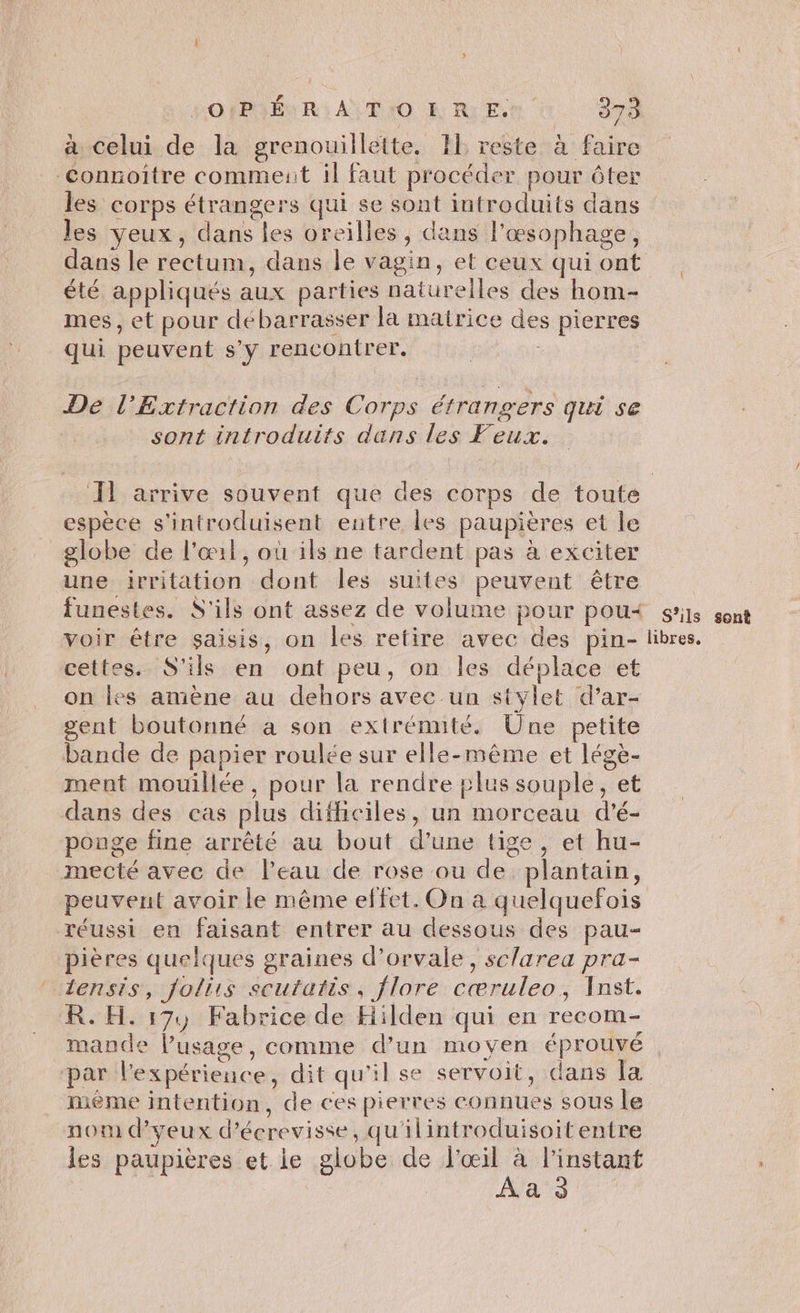 ? POIPÉNR; A T:O RR:E, 373 à celui de la grenouillette. IL reste à faire Connoitre comment il faut procéder pour ôter les corps étrangers qui se sont introduits dans les yeux, dans les oreilles, dans l'œsophage, dans le rectum, dans le vagin, et ceux qui ont été appliqués aux parties naturelles des hom- mes, et pour débarrasser la matrice des pierres qui peuvent s'y rencontrer. | De l’Extraction des Corps étrangers qui se sont introduits dans les Feux. 11 arrive souvent que des corps de toute espèce s'introduisent entre les paupières et le globe de l'œil, où ils ne tardent pas à exciter une irritation dont les suites peuvent être funestes. S'ils ont assez de volume pour pou< sis sont voir être saisis, on les retire avec des pin- libres. cettes. S'ils en ont peu, on les déplace et on les amène au dehors avec un stylet d’ar- gent boutonné a son extrémité. Une petite bande de papier roulée sur elle-même et légè- ment mouillée, pour la rendre plus souple, et dans des cas plus difficiles, un morceau d'é- ponge fine arrêté au bout d’une tige , et hu- mecté avec de leau de rose ou de plantain, peuvent avoir le même effet. On a quelquefois réussi en faisant entrer au dessous des pau- pières quelques graines d’orvale, sc/area pra- ‘ 1ensis, folirs scutatis, flore cœruleo, Inst. R. H. 17, Fabrice de Hiilden qui en recom- mande l’usage, comme d’un moyen éprouvé par l'expérience, dit qu'il se servoit, dans la ième intention, de ces pierres connues sous le nom d’yeux d’écrevisse, qu'ilintroduisoit entre les paupières et le globe de ee di a
