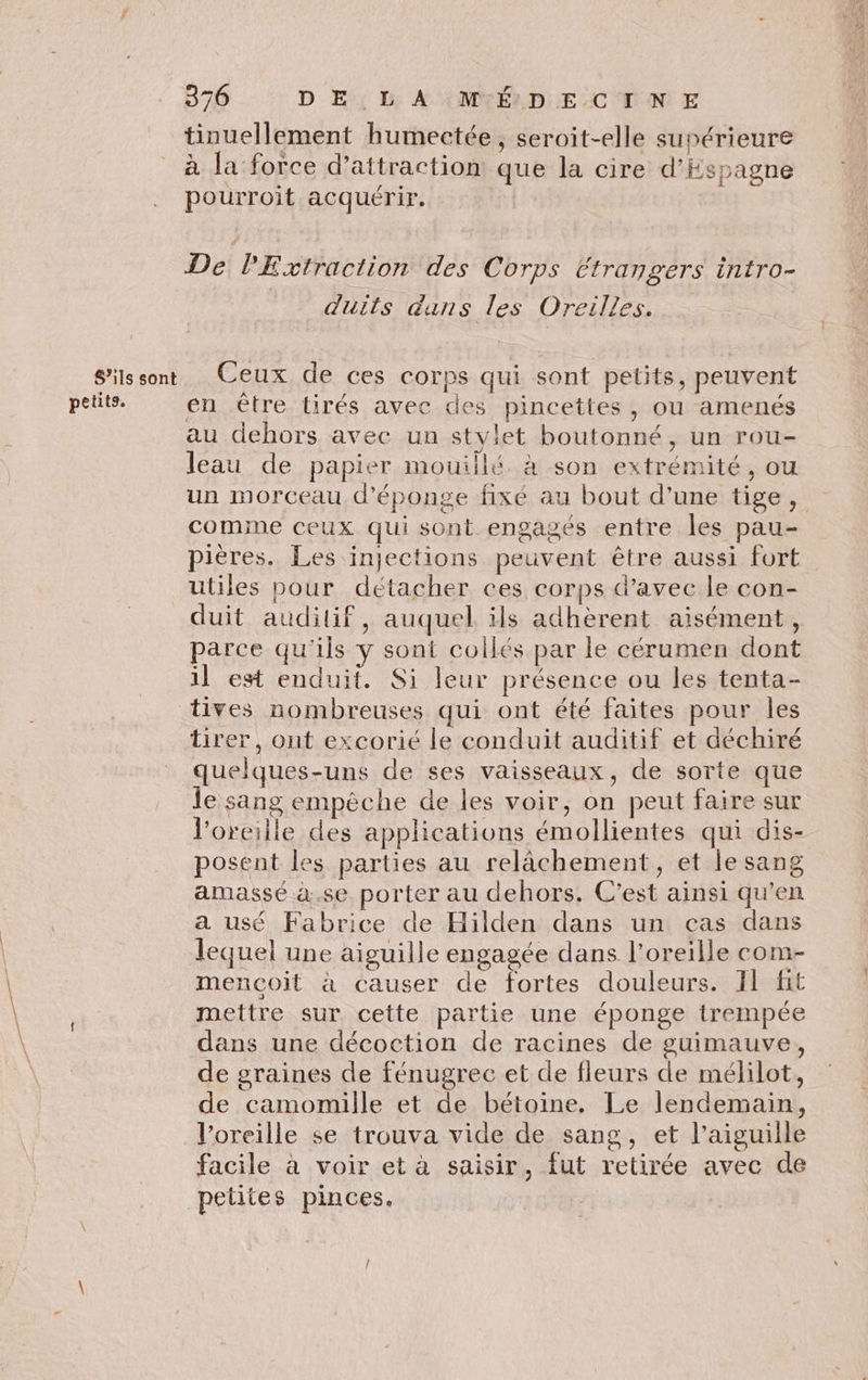 S'ils sont petits. 376 DE LA MÉDECINE tinuellement humectée, seroit-elle supérieure à la force d’attraction que la cire d'Espagne pourroit acquérir. De PExfraction des Corps Etrangers intro- duits dans les Oreilles. Ceux de ces corps qui sont petits, peuvent en être tirés avec des pincettes, ou amenés au dehors avec un stylet boutonné, un rou- leau de papier mouillé à son extrémité, ou un morceau d’éponge fixé au bout d’une tige, comme ceux qui sont engagés entre les pau- pières. Les injections peuvent être aussi fort utiles pour détacher ces corps d’avec le con- duit auditif, auquel ils adhèrent aisément, parce qu'ils y sont collés par le cérumen dont il est enduit. Si leur présence ou les tenta- tirer, ont excorié le conduit auditif et déchiré quelques-uns de ses vaisseaux, de sorte que le sang empêche de les voir, on peut faire sur l'oreille des applications émollientes qui dis- posent les parties au relâchement, et le sang amassé à.se porter au dehors. C’est ainsi qu’en a usé Fabrice de Hilden dans un cas dans lequel une aiguille engagée dans l'oreille com- mençoit à causer de fortes douleurs. Il ft mettre sur cette partie une éponge trempée dans une décoction de racines de guimauve, de graines de fénugrec et de fleurs de mélilot, de camomille et de bétoine. Le lendemain, l’oreille se trouva vide de sang, et l'aiguille facile à voir et à saisir, fut retirée avec de petites pinces.