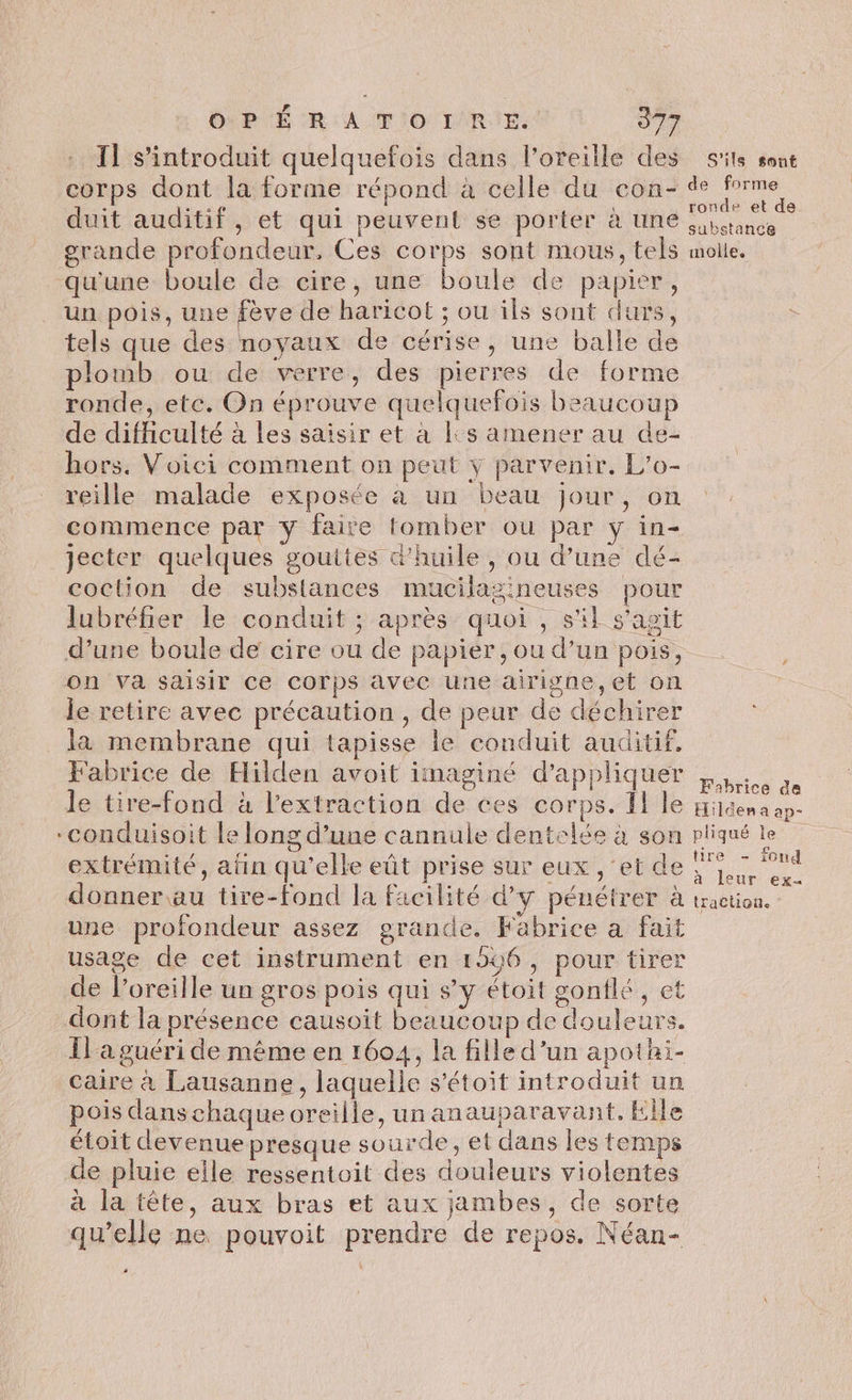 Il s’introduit quelquefois dans l'oreille des s'ils sont corps dont la forme répond à celle du con- oo. duit auditif, et qui peuvent se porter à une Rd grande profondeur, Ces corps sont mous, tels molle. qu'une boule de cire, une boule de papier, un pois, une fève de haricot ; ou ils sont durs, tels que des noyaux de cérise, une balle de plomb ou de verre, des pierres de forme ronde, etc. On éprouve quelquefois beaucoup de difficulté à les saisir et à ls amener au de- hors. Voici comment on peut ÿ parvenir. L’o- reille malade exposée à un beau jour, on commence par y faite tomber ou par y in- Jjecter quelques gouttes d'huile, ou d’une dé- coction de subslances mucilazineuses pour lubréfier le conduit ; après quoi, s'il s'agit d’une boule de cire ou de papier, ou d’un pois, on va saisir ce corps avec une airigne,et on je retire avec précaution , de peur de déchirer la membrane qui tapisse le conduit auditif, Fabrice de Hilden avoit imaginé d'appliquer Li à le tire-fond à l'extraction de ces corps. Îl le rien a ap- conduisoit le long d’une cannule dentelée à son pliqué le extrémité, afin qu’elle eût prise sur eux , ‘et de LT . donner au tire-fond la facilité d'y pénétrer à traction. une profondeur assez grande. Fabrice a fait usage de cet instrument en 1506, pour tirer de l'oreille un gros pois qui s’y étoit gonflé, et dont la présence causoit beaucoup de douleurs. Il'a guéri de même en 1604, la fille d’un apothi- Caire à Lausanne, laquelle s’étoit introduit un pois dans chaque oreille, un anauparavant. Elle étoit devenue presque sourde, et dans les temps de pluie elle ressentoit des douleurs violentes à la tête, aux bras et aux jambes, de sorte qu’elle ne pouvoit prendre de repos. Néan- à