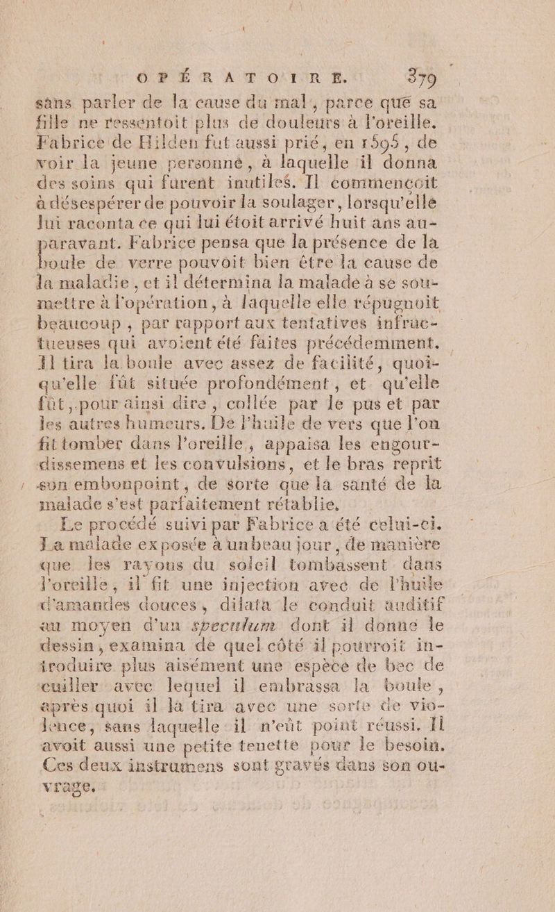 sans parler de la cause du mal, parce que sa file ne resséntoit plus de douleurs à l'oreille, Fabrice de Hilden fut aussi prié, en 1595, de voir la jeune personné, à laquelle il donna des soins qui furent inutiles. Il commencoit à désespérer de pouvoir la soulager, lorsqu'elle Jui raconta ce qui lui étoit arrivé huit ans au- paravant. Fabrice pensa que la présence de la love de verre pouvoit bien être la cause de la maladie , et il détermina la malade à se sou- mettre à l'opération, à laquelle elle répugnoit beaucoup, par rapport aux tentatives infrac- tueuses qui avoient été faites précédemment. 11 tira la boule avec assez de facilité, quoi- qu'elle {üt située profondément , et. qu'elle fût, pour ainsi dire, collée par le pus et par les autres humeurs. De l’huile de vers que l’on fittomber dans l’oreille, appaisa les engour- dissemens el les convulsions, et le bras reprit son embonpoint, de sorte que là santé de la malade s’est parfaitement rétablie, Le procédé suivi par Fabrice a ‘été celui-ci. La malade ex poste à unbeau jour , de manière que Îles rayons du soleil Etombassent dans l'oreille, il fit une injection avec de l'huile d'amanties douces, dilata le conduit auditif «au moyen d'un sveculum dont il donne le dessin, examina de quel côté àl pourroit in- iroduire plus aisément une espèce de bec de cuiller avec lequel il embrassa la boute, apres quoi il à tira avec une sorte de vio- lence, sans laquelle: il n’eüt point reussi, fi avoit aussi une petite tenette pour le besoin. Ces deux instrumens sont graves dans son ou- vrage,