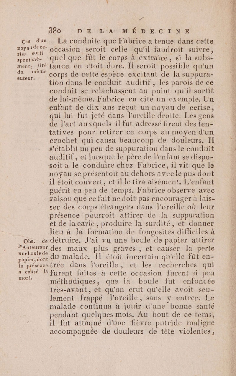 w 380 DE L'AU MÉ DE CTNE css d'un La conduite que Fabrice a tenue dans cette pos occasion seroit celle qu'il faudroit suivre, spontané- quel que fût le corps à extraire, si la subs- ment, tiré fance en étoit dure. Il seroit possible qu’un Ra corps de cette espèce excitant de la suppura- tion dans le conduit auditif, les parois de ce conduit se relachassent au point qu'il sortit de lui-même. Fabrice en cite un exemple, Un enfant de dix ans recut un noyau de cerise, qui lui fut jeté dans l'oreille droite. Les gens de l’art auxquels il fut adressé firent des ten- tatives pour retirer ce corps au moyen d'un crochet qui causa beaucoup de douleurs. Il s'établit un peu de suppuration dans le conduit auditif, et lorsque le père de l'enfant se dispo- soit à le conduire chez Fabrice, il vit que le noyau se présentoit au dehors avec le pus dont il étoit couvert, etil le tira aisément, [enfant guérit en peu de temps. Fabrice observe avec raison que ce fait ne doit pas encourager à lais- ser des corps étrangers dans l'oreille où leur présence pourroit attirer de la suppuration et de lacarie, produire Ja surdité, et donner lieu à la formation de fongosités difficiles à Obs. de détruire. J'ai vu une boule de papier attirer PAuteursur des maux plus graves , et causer la perte oder du malade. I} étoit incertain qu'elle fût en- papier, dont du Malade, Il étoit incertain qu'e | la présencotrée dans l'oreille, et les recherches qui a causé KR furent faites à cette occasion furent si peu HiOrte z ù À méthodiques, que la boule fut enfoncée très-avant, et qu'on crut qu'elle avoit seu- lement frappé l'oreille, sans y entrer. Le malade continua à jouir d’une bonne santé pendant quelques mois. Au bout de ce tems, il fut attaqué d'une fièvre putride maligne accompagnée de douleurs de tête violentes,