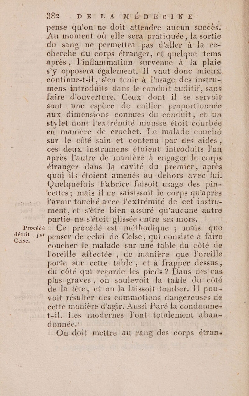 pense qu’on ne doit attendre aucun succès. Au moment où elle sera pratiquée, la sortie du sang ne permettra pas d'aller à la re- cherche du corps étranger, et quelque tems après, l’inflammation survenue à la plaie \ continue-t-il , s'en tenir à l'usage des instru- mens introduits dans Je conduit auditif, sans faire d'ouverture. Ceux dont il se servoit sont une espèce de cuiller proportionnée aux dimensions connues du conduit, et un stylet dont l'extrémité mousse étoit courbée en manitre de crochet. Fe malade couché sur le côté sain et contenu par des aides, ces deux instrumens étoient introduits l’un après l’autre de manière à engager le corps étranger dans la cavité du premier, après quoi ils étoient amenés au dehors avec lui. Quelquefois Fabrice faisoit usage des pin- l'avoir touché avec l'extrémité de cet instru- ment, ct s'être bien assuré qu'aucune autre partie ne. s'étoit glissée entre ses mors. penser de celui de Celse, qui consiste à faire coucher le malade sur une table du côté de l'oreille affectée , de manière que l'oreille porte sur cette table, et à frapper dessus, plus graves, on soulevoit la table du côté de la tête, et on la laissoit tomber. 11 pou voit résulter des commotions dangereuses de cette manière d'agir. Aussi Paré la condamne t-il. Les modernes l'ont totalement aban- donnée. | | On doit mettre au rang des corps étran-