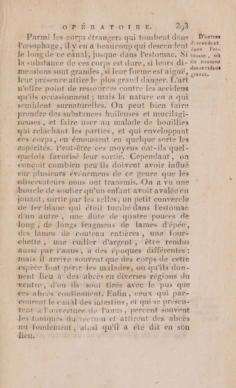 Parmi les corps étrangers qui tombent dans D'autres d'œ sophage, ily en a beaucoup qui descendent Le le long de 'ce canal, jusque dans l'estomac. Si tomac, où la substance de ces corps est dure, si leurs di-ils causent desaccidens meusions sont grandes, si lear Forme CSLAIBUE, rave L PTÉSCn era tire le plos : grand danger. L'art n'offre point dé ressources contre les accidens qu ils occasionnent ; mais la nature en à qui semblent curnasrelles. On peut bien faire prendre des substänces huileuses et mucilagi- neuses , et faire user au malade de bouïillies qui relâchant Îles parties, et qui enveloppant ces corps, en émousse He ‘en quelque sorte les aspérités. Peut-être ces moyens ont-ils quel - quefois favorisé leur sortie. Cependant, où conçoit combien peu'ils doivent avoir situé sur plusieurs événemens de ce genre que les observateurs pous ont transmis. On a vu une boucle de soulier qu’un enfant avoit avalée jouant, sortir par les sellss, un petit ie nn de fer Hate qui étoit tombé dans l'estomac d'un pe) une ilüte de quatre pouces de , de Jongs fragmens de lames d'épée, es James de couteau entières > une fourz ie  une cuiller d'argent, être rendus aussi par l'anus, à des s époques différentes : mais il arrive scout que des corps de cette espèce font 'périr‘les malades, ou qu ils don- nent lieu à des abcès en diverses régions du ventre, d’où is” sont tirés avec le pus que ces abcès ob Enfin , ceux qui par- ‘courent le canal ées intestins, et quise présen- tetit'a Pouverture de Fanus , percent souvent des tuniques du rectum et attirent des abcës au fondement, ainsi qu'il à été dit en son hou. -