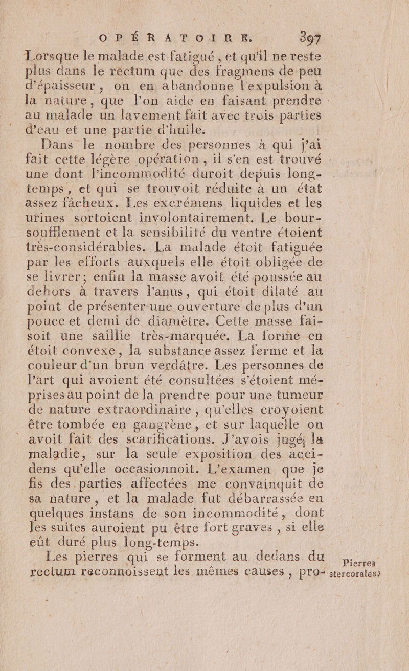 Lorsque le malade est fatigué , et qu'il ne reste plus dans le rectum que des fragmens de peu d'épaisseur, on en abandonne l'expulsion à la nature, que l’on aide en faisant prendre : au malade un lavement fait avec trois parties d’eau et une partie d'huile. | Dans le nombre des personnes à qui j'ai fait cette légère opération, ii s'en est trouvé une dont l’incommodité duroit depuis long- temps, et qui se trouvoit réduite à un état assez fâcheux. Les excrémens liquides et les urines sortoient involontairement. Le bour- souffiement et la sensibilité du ventre étoient très-considérables. La malade étoit fatiguée par les efforts auxquels elle étoit obligée de se livrer; enfin la masse avoit été poussée au dehors à travers l'anus, qui étoit dilaté au point de présenter une ouverture de plus dun pouce et demi de diamètre. Cette masse fai- soit une saillie très-marquée. La forme en étoit convexe, la substance assez ferme et la couleur d'un brun verdâtre. Les personnes de Part qui avoient été consultées s'étoient mé- prises au point de la prendre pour une tumeur de nature extraordinaire, qu’elles croyoient être tombée en gangrène, et sur laquelle on avoit fait des scarifications. J’avois jugé la maladie, sur la seule’ exposition des acci- dens qu’elle occasionnoit. L’examen que je fis des parties affectées me convainquit de sa nature, et la malade fut débarrassée en quelques instans de son incommedité, dont les suites auroient pu être fort graves , si elle eût duré plus long-temps. | Les pierres qui se forment au dedans du reclum reconnoissent les mêmes causes , PO stercoraless