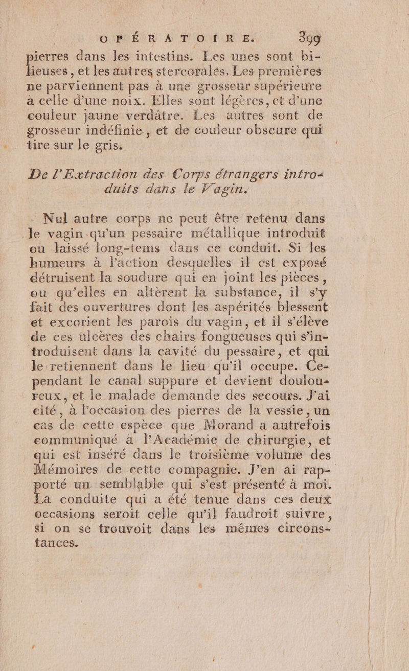 sierres dans les intestins. Les unes sont bi- Du et les autres stercoralés, Les premières ne parviennent pas à une grosseur supérieure a celle d’une noix. Elles sont légères, et d'une couleur jaune verdâtre. Les autres sont de grosseur indéfinie , et de couleur obscure qui tire sur le gris. De l’Extraction des Corps étrangers intro duits dans le Fagin. - Nul autre corps ne peut être reténu dans Je vagin qu'un pessaire métallique introduit ou laïssé long-tems dans ce conduit. Si les humeurs à l’action desquelles ïl est exposé détruisent la soudure qui en joint les pièces, ou qu’elles en altèrent la substance, il sy fait des ouvertures dont Îes aspérités blessent et excorient les parois du vagin, et il s'élève de ces ulcères des chairs fongueuses qui s’in- troduisent dans la cavité du pessaire, et qui le retiennent dans le lieu qu'il occupe. Ce- pendant le canal suppure et devient doulou- reux , et le malade demande des secours. J'ai cité, à l’occasion des pierres de la vessie, un cas de cette espèce que Morand a autrefois communiqué à lFAcadémie de chirurgie, et qui est inséré dans Île troisième volume des porté un semblable qui s’est présenté à moï. La conduite qui a été tenue dans ces deux occasions seroit celle qu’il faudroit suivre, si on se trouvoit dans les mêmes circons- tances.