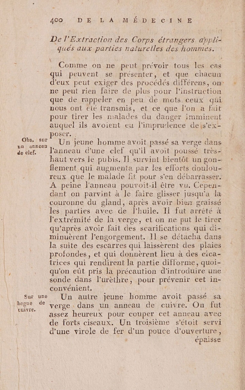 = 400. : :D E: &amp; À} MUÉXDIE : CHINE De l’£xtraction des Corps étrangers appli- qués aux parties naturelles des hommes. \ À À : . Comme on ne peut prévoir tous les cas qui peuvent se présenter, et que chacun d'eux peut exiger des procédés différens, on: ne peut rien faire de plus pour l'instruction que de rappeler en peu de mots ceux qui nous ont éié transmis, et ce que l’on a fait pour tirer les malades du danger imminent auquel ils avoient eu l’imprudence deis’ex- OSer. | ra Le Un jeune homme avoit passé sa verge dans dclef. l'anneau d’une clef qu’il avoit poussé très- haut vers le pubis. 1} survint bientôt un gon- flement qui augmenta par Îles efforts doulou- reux que le malade fit pour s'en débarrasser. À peine l'anneau pouvoit-il être vu. Cepen- dant on parvint à le faire glisser jusqu'a la couronne du gland, après avoir bien graissé les parties avec de lhuile. Il fut arrêté à l'extrémité de la verge, et on ne put le tirer qu'après avoir fait des scarifications qui &amp;i- minuèrent l’engorgement. 11 se détacha dans la suite des escarres qui laissèrent des plaies profondes, et qui donnèrent lieu à des eica- trices qui rendirent la partie difforme, quoi- qu'on eût pris la précaution d'introduire une sonde dans lurethre, pour prévenir cet in- convénient. | Sur une Un autre jeune homme avoit passé sa Rae ce verge dans un anneau de cuivre. On fut assez heureux pour couper cet anneau avec de forts ciseaux. Un troisième s’étoit servi d’une virele de fer d’un pouce d'ouverture, | épaisse
