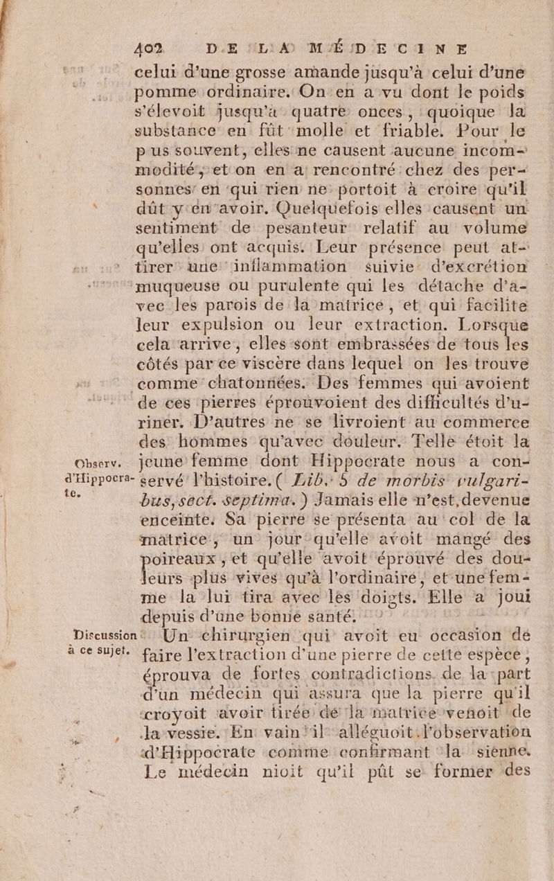 celui d’une grosse amande jusqu’à celui d’une pomme ordinaire. On en a vu dont le poids s'élevoit jusqu'à quatre onces, quoique la substance en fût molle et friable. Pour le p us souvent, elles ne causent aucune incom- modité,; et on en a: rencontré chez des per- sonnes’ en ‘qui rien ne: portoit à croire qu'il dût y'en‘avoir. Quelquefois elles causent un sentiment de pesanteur relatif au volume qu’elles ont acquis. Leur présence peut at- tirer une inflammation suivie d’excrétion ‘muqueuse ou purulente qui les détache d’a- vec les parois de la matrice, et qui facilite leur expulsion ou ieur extraction. Lorsque cela arrive, elles sont embrassées de tous les côtés par ce viscère dans lequel on les trouve comme chatonnées. Des femmes qui avoient 77 de ces pierres éprouvoient des difhcultés d’u- riner. D’autres ne se livroient au commerce _ des: hommes qu'avec douleur. Telle étoit la Observ. jeune femme dont Hippocrate nous a con- d'Hippocre- servé' l’histoire. ( Zib.: 5 de morbis vulgarti- ee bus,sect. Septirra.) Jamais elle n’est,devenue | enceinte, Sa pierre se présenta au col de la matrice, un jour qu’elle avoit mangé des poireaux , et qu'elle avoit éprouvé des dou- leurs plüs vives qu’à l'ordinaire, et’une fem = me la lui tira avec les ‘doigts. Elle à Joui depuis d’une bonrie santé. F5 Diseussion® Un chirurgien qui avoit eu occasion de 4 cesuel. fire l'extraction d’une pierre de cette espèce, éprouva de fortes contradictions. de la: part d'un médecin qui assura que la pierre qu'il «croÿoit ravoir tirée dé la matrice veñoit de , .la-vessre. En vain!il-alléguoit. l'observation d'Aippocrate conime confirmant ‘la sienne. Le médecin nioit qu’il pût se: former des