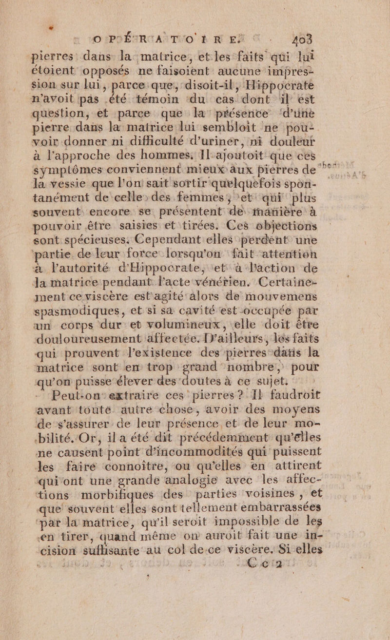 # | O:PHÉTRIA TO À R EË © . 403 pierres dans la matrice, et les faits qui lui étoient opposés ne faisoient aucune imprés- sion sur Lui, parce que; disoit-il, Hippocrate n’avoit pas .été témoin ‘du cas dont ül est question, et parce que la présence ‘d’unè pierre dans la matrice lui sembloit ne pou- voir donner ni difficulté d’urinér, ni douleur à l'approche des hommes, 1lajoutoit que ces la vessie que l'on: sait sortir quelquefois spon- tanément de celle des femmes; *et' qui plus souvent encore se présentent de inatière à pouvoir être saisies et tirées. Ces objections sont spécieuses. Cependant elles perdent une ‘partie. de leur force lorsqu'on fait ‘attention à lautorité d'Hippocrate, et à laction de Ja matrice pendant l'acte vénérien. Certaine- ment ceviscère est'agité alors de mouvemens spasmodiques, et si sa cavité ‘est occupée par un corps dur et volumineux, elle doit être douloureusement affectée. [Vailleurs, les faits qui prouvent l'existence des pierres datis la matrice sont en trop grand nombre, pour qu’on puisse-élever des'doutes à ce sujet. - Peut-on‘’extraire ces pierres? Il faudroit avant touté autre chose, avoir des moyens de s'assurer de leur présence et de leur mo- bilité.Or, il a été dit précédemment qu’elles ne causent point d'incommodités qui puissent les fairé connoître, ou qu’elles en attirent tions morbifiques des parties voisines , et que souvent elles sont tellement embarrassées ‘par la matrice, qu'il seroit impossible de les en tirer, quand même ow auroit fait une in- ‘cision suflisante au col de-ce dr Si elles