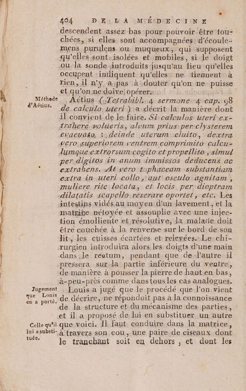 464 DE À (MYÉADNE CIN E descendent assez bas pour: pouvoir être tou- chées, si elles sont accompagnées d'écoule- ù mens purulens. ou muqueux, qui supposent j: qu’elles sont-isolées et mobiles, si le doigt | ou. la sonde introduits jusqu'au lieu qu’elles / occupent indiquent qu'elles: ne ‘tiemment à ) rien, il n'y a:pas à douter qu'on ne puisse &amp; etqu'onmedoivelopéremmio:! +: s1scoxqus ls re Actius (:Tetrabibl,. 4 sermone- 4 cap. 98 * de. calculo. uteri ) a décrit:la manière dont il convient de le: faire. S5: calculos uteri ex- 1rahere volieris, alvurn priusiper-clysterem evacudéo, : deinde uterum :eluito, dextra -VETO stwperiorem s'entrem comprimito Calcu- dymqueextrorsum:cogito'et propellito , simul per digitos in anum immissos deducens ac extrahens. At sero tophaceam substantiam extra in uteri -collo ;'aut oseulo agnitam , muliere rite locata, et locis per dioptram -dilatatis scapello reserare oportet ; etc: Les intestins vidés au moyen. d'un lavement, et la matrite néloyée et assouplie avec une injec- tion émolliente et résolutive, la malade doit être couchée à la renverse sur le bord de son lit, les cuisses écartées et: relevées. Le-chi- rurgien introduira alors les doigts d'une main | dans le réetum, pendant que delautre il | pressera sur.da partie inférieure du ventre, | de manière à pousser la pierre de-haut en bas, X à-peu-près comme dans tous les cas analogues. | Jugement . [ ouis a jugé que le procédé que l'on vient Li un. de décrire, ne répondoit pas à la connoissance de la structure et du mécanisme des parties, : et il a proposé de lui en substituer un autre Celle qu'il que.voici. Il faut conduire dans la matrice, lui asubsti- } frayers son Cou , une paire de ciseaux dont ct le tranchant soit en dehors , et dont les x