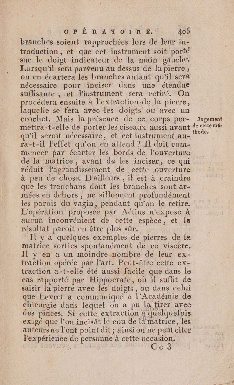 Ô BP É RAÏ Or RE.) X08 branches soient rapprochées lors de leur in- troduction, et que cet instrument soit porté sur le doigt indicateur de la main gauche. Lorsqu'il sera parvenu au dessus de la pierre ; on en écartera les branches autant qu’il sera nécessaire pour inciser dans une étendue suffisante , et l'instrument sera retiré. On rocédera ensuite à l’extraction-de la pierre, Dune se fera avec les doigts ou avec un crochet. Mais la présence de ce corps per- Jugement mettra-t-elle de porter les ciseaux aussi avant FR qu'il seroit nécessaire, et cet instrument au- e ra-t-il l'effet qu’on en attend ? T1 doit com- mencer par écarter les bords de l’ouverture de la matrice, avant de les inciser, ce qui réduit l'agrandissement de cette ouverture à peu de chose. D'ailleurs , il est à craindre que les tranchans dont les branches sont ar- mées en dehors , ne sillonnent profondément les parois du vagin, pendant qu’on le retire. L'opération proposée par Aétius n’expose à aucun inconvénient de cette espèce, et le résultat paroît en être plus sûr. | Il y à quelques exemples de pierres de [a matrice sorties spontanément de ce viscère. Il y en à un moindre nombre de leur ex- traction opérée par l'art. Peut-être cette ex- traction a-t-elle été aussi facile que dans le cas rapporté par Hippocrate, où ïl sufhit de saisir la pierre avec les doigts, où dans celui que Levret a communiqué à l’Académie de chirurgie dans lequel on a pu la, tirer avec des pinces. Si cette extraction a quelquefois exigé que l’on incisât le cou de la matrice, les auteurs ne l'ont point dit ; ainsi on ne peut citer l'expérience de personne à cette ue