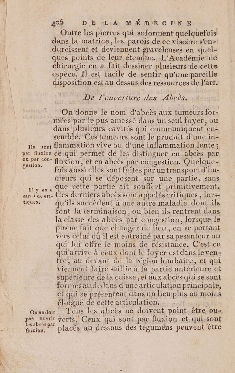 .… Outre les pierres qui seforment quelquefois dans la matrice, les parois de ce viscère s’en- durcissent et deviennent graveléuses en quel- ques points de leur étendue. 1” Académie’de chirurgie en à fait dessiner plusieurs de cette espèce. Il est facile de sentir qu’une pareïlle disposition est au dessus des ressources de J’art. De l'ouverture des Abcès. = On donne le nom d’abcès aux tumeurs for- .mées par le pus amassé dans un seul foyer, ou dans plusieurs cavités qui communiquent en- semble. Ces tumeurs sont le produit d’une in- Ts sont animation vive ou d’une inflammation.lente ; par fluxion ce.qui permet de les distinguer en abcès par 4; aie fluxion, et en abcès par congestion. Quelque- fois aussi elles sont faites par un transport d’hu- iMeurs | qui se déposent sUT une partie, sans ny nadue cette partie ait souffert primitivement, aussi deeri- Ces derniers abcès sont appelés critiques, lors- tiques. qu'ils succèdent à une autre maladie dont ils sont la terminaison , ou bien ils rentrent dans la classe des abcès par congestion, lorsque le pus ne fait que changer de lieu, en se portant vers célui où il est entrainé par sa pesanteur ou qui lui offre le moins de résistance. C’est ce quiarrive à ceux dont le foyer est dans le ven- tre, au devant de la région lombaire, et qui Viennent faire saillie à la partie antérieure et _ supérieure dela cuisse, ef aux abcès quise sont formés audedans d'une articulation principale, et qui se présentent dans un lieu plus où moins éloigné de cette articulation. ) | Onnedoit. Tous les abcès ne doivent, point. être ou- M4 verts. Ceux qui sont. par fluxion et. qui-sont esaD£es par Rise placés au dessous des tégumens peuvent être