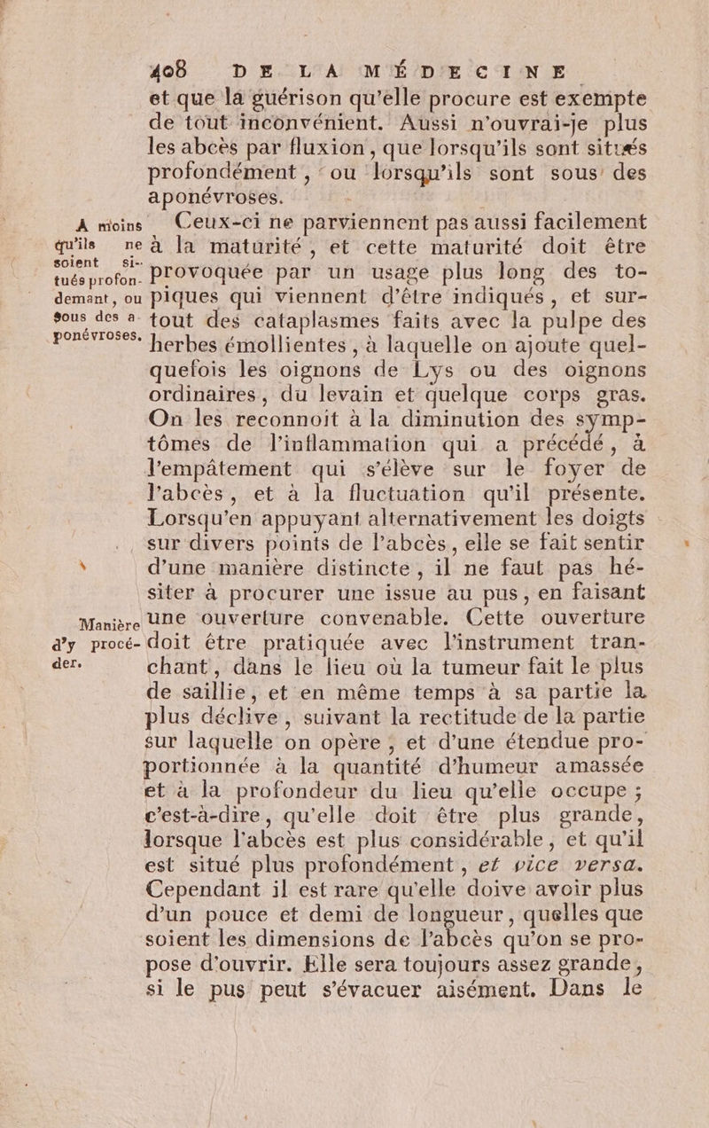 et que la guérison qu’elle procure est exempte de tout inconvénient. Aussi n’ouvrai-je plus les abcès par fluxion , que lorsqu'ils sont sitræs profondément , ‘ou Lorsqu'ils sont sous des aponévroses. | À moins Ceux-ci ne parviennent pas aussi facilement qu'ils ne à [a maturité, et cette maturité doit être tués profon, PrOVOquée par un usage plus long des to- demant, ou Piques qui viennent d’être indiqués, et sur- sous des a fout des cataplasmes faits avec la pulpe des PE: herbes émollientes , à laquelle on ajoute quel- ? quelois les oignons de Lys ou des oignons ordinaires, du levain et quelque corps gras. On les reconnoit à la diminution des symp- tômés de l'inflammation qui a précédé, à l’'empâtement qui s'élève sur le foyer de l'abcès, et à la fluctuation qu'il présente. Lorsqu’en appuyant alternativement les doigts sur divers points de l’abcès, elle se fait sentir ' d’une manière distincte , il ne faut pas hé- siter à procurer une issue au pus, en faisant Marie Une Ouverture convenable. Cette ouverture dy procé- doit être pratiquée avec l'instrument tran- ne chant, dans le lieu où la tumeur fait le plus de saillie, et en même temps à sa partie la plus déclive, suivant la rectitude de la partie sur laquelle on opère ; et d’une étendue pro- portionnée à la quantité d'humeur amassée et à la profondeur du lieu qu’elle occupe ; c’est-à-dire, qu'elle doit être plus grande, lorsque l'abcès est plus considérable, et qu'il est situé plus profondément , ef vice versa. Cependant il est rare qu'elle doive avoir plus d’un pouce et demi de longueur, quelles que soient les dimensions de l’abcès qu’on se pro- pose d'ouvrir. Elle sera toujours assez grande, si le pus peut s’'évacuer aisément, Dans le
