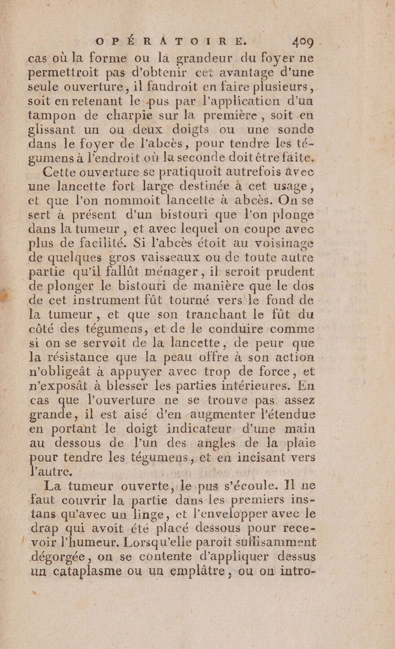 __ OPÉRATOIRE. 409 . cas où la forme ou là grandeur du foyer ne permettroit pas d'obtenir cet avantage d'une soit en retenant le pus par l'application d’un tampon de charpie sur la première , soit en glissant un ou deux doigts ou une sonde dans le foyer de l’abcès, pour tendre les té- gumens à l'endroit où la seconde doit être faite. Cette ouverture se pratiquoit autrefois âvec une lancette fort large destinée à cet usage, et que l’on nommoit lancette à abcès. On se sert à présent d’un bistouri que l’on plonge dans la tumeur , et avec lequel on coupe avec plus de facilité. Si l’abcès étoit au voisinage de quelques gros vaisseaux ou de toute autre partie qu’il fallôt ménager, il seroit prudent de plonger le bistouri de manière que le dos de cet instrument fût tourné vers le fond de la tumeur , et que son tranchant le füt du côté des tégumens, et de le conduire comme si on se servoit de la lancette, de peur que la résistance que la peau offre à son action n’obligeât à appuyer avec trop de force, et n’exposât à blesser les parties intérieures. En cas que l'ouverture ne se trouve pas assez grande, il est aisé d’en augmenter l'étendue en portant le doigt indicateur d’une main au dessous de l’un des angles de la plaie pour tendre les tégumens, et en incisant vers l’autre. : . Lens à La tumeur ouverte, le pus s'écoule. Il ne tans qu'avec un linge, et l’envelopper avec le drap qui avoit été placé dessous pour rece- voir l’humeur. Lorsqu'elle paroît sufisamment dégorgée, on se contente d'appliquer dessus un cataplasme ou un emplâtre, ou on intro- +
