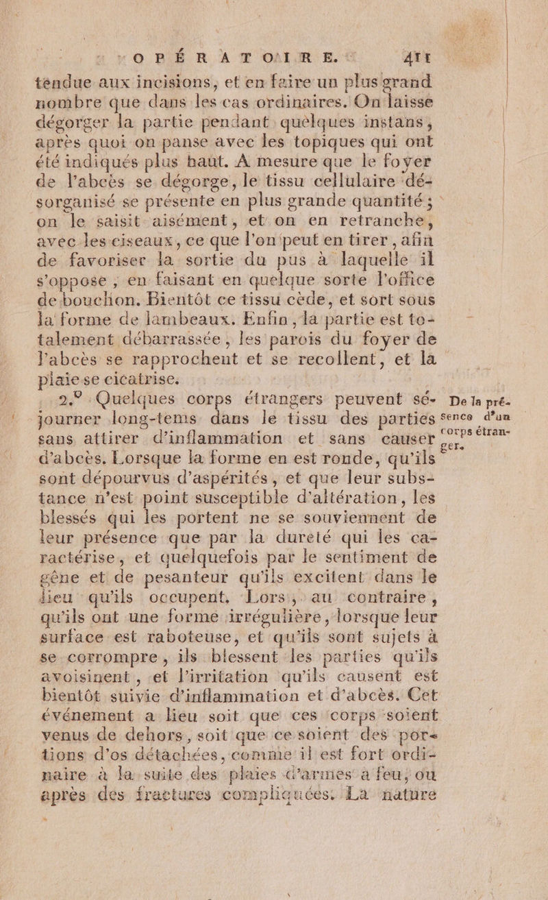 OPÉRATO!IRE.. AT tendue aux incisions, et en faire un plus grand nombre que dans les cas ordinaires. Onlaisse dégorger la partie pendant quelques instans, | après quoi on panse avec les topiques qui ont | été indiqués plus haüt. À mesure que le foyer de l’abcès se dégorge, le tissu cellulaire ‘dé- | sorganisé se présente en plus grande quantité; on le saisit aisément, et. on en retranche, avec les ciseaux, ce que l’on peut en tirer ,añn de favoriser la sortie du pus à laquelle il s'oppose , en faisant en quelque sorte l'office de bouchon. Bientôt ce tissu cède, et sort sous la forme de lambeaux. Enfin , la partie estto+ talement débarrassée , les parois du foyer de Pabcès se rapprochent et se recollent, et la piaiese cicatrise. | | .. 2.9 : Quelques corps étrangers peuvent sé- De la pré. journer long-tems dans le tissu des parties sence d’un sans attirer d’inflammation et sans causer ne d’abcès. Lorsque la forme en est ronde, qu'ils sont dépourvus d’aspérités, et que leur subs- tance n’est point susceptible d’altération, les blessés qui les portent ne se souviennent de leur présence que par la durété qui les ca- ractérise, et quelquefois par le sentiment de gêne et de pesanteur qu'ils excitent dans le lieu qu'ils occupent, Lors, au contraire, qu'ils ont une forme irrégulière, lorsque leur surface est raboteuse, et qu'ils sont sujets à se corrompre, ils blessent les parties qu'ils avoisinent , et l’irritation qu'ils causent est bientôt suivie d’inflammation et d’abcès. Cet événement a lieu soit que ces corps soient venus de dehors, soit que ce soient des por tions d’os détachées, comme il est fort ordi- naire à la suite des plaies d’armes a feu, ou après des fractures compliquées. La nature %