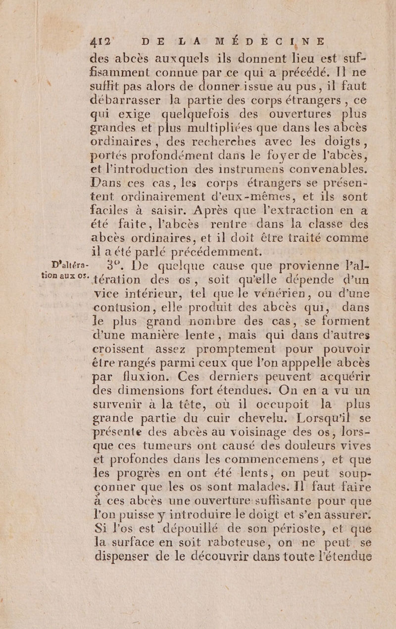 des abcès auxquels ils donnent lieu est suf- fsamment connue par ce qui a précédé. Il ne suffit pas alors de donner issue au pus, il faut débarrasser Ja partie des corps étrangers , ce qui exige quelquefois des ouvertures plus grandes et plus multipliées que dans les abcès ordinaires, des recherches avec les doigts, portés profondément dans le foyer de l'abcès, et l'introduction des instrumens convenables. Dans ces cas, les corps étrangers se présen- tent ordinairement d'eux-mêmes, et ils sont faciles à saisir. Après que l'extraction en a été faite, l’abcès renire dans la classe des abcèes ordinaires, et il doit être traité comme il a été parlé précédemment. | _D'altéra- 3°, De quelque cause que provienne lPal- VoRaUx OS. fération des os, soit qu’elle dépende d’un . vice intérieur, tel que le vénérien, ou d’une contusion, elle produit des abcès qui, dans le plus grand nombre des cas, se forment d’une manière lente, mais qui dans d’autres croissent assez promptement pour pouvoir être rangés parmi ceux que l’on apppelle abcès par fluxion. Ces derniers peuvent acquérir des dimensions fort étendues. On en a vu un survenir à la tête, où il occupoit la plus grande partie du cuir chevelu. Lorsqu'il se présente des abcès au voisinage des os, lors- que ces tumeurs ont causé des douleurs vives et profondes dans les commencemens, et que les progrès en ont été lents, on peut soup- conner que les os sont malades. Il faut faire à ces abcès une ouverture-suffisante pour que l’on puisse y introduire le doigt et s’en assurer: Si l'os est dépouillé de son périoste, et que la surface en soit raboteuse, on ne peut se dispenser de le découvrir dans toute l'étendue