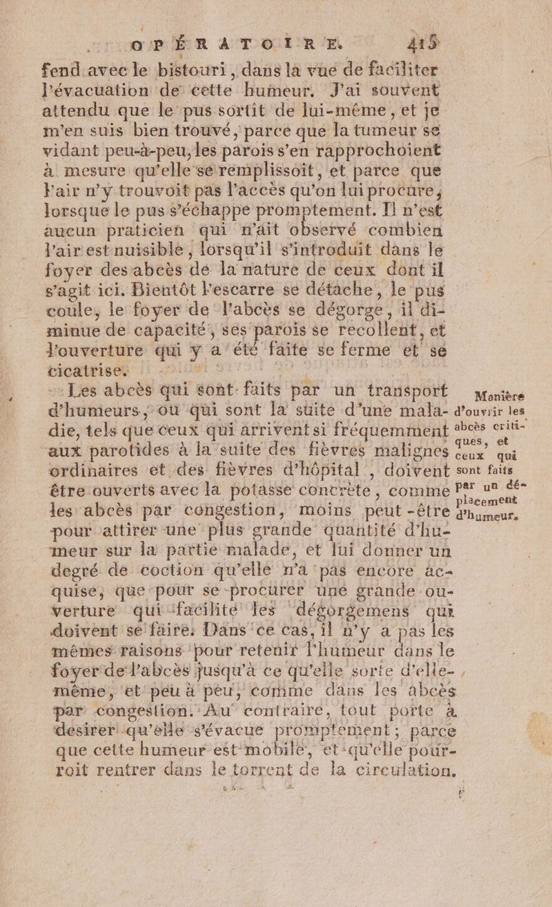 eme a Tome 41% | fend avec le bistouri, dans la vue de faciliter J'évacuation de cette huimeur, J'ai souvent attendu que le pus sortit de lui-même, et je m'en suis bien trouvé, parce que la tumeur se vidant peu-à-peu, les parois s’en rapprochoient à mesure qu’elle sé remplissoit, et parce que Fair n’y trouvoit pas l’accès qu’on lui procure, lorsque le pus s’ééhappe promptement. Il n’est aucun praticien qui n’4it observé combien l'air estnuisible, lorsqu'il s’introduit dans le foyer desabcès de la nature de ceux dont il s’agit ici. Bientôt l'escarre se détache, le pus coule, le foyer de l'abcès se dégorge, il di- minue de capacité, ses parois se recollent, et l'ouverture qui y a été faite se ferme et sé RÉGIE LE AIME PET 9 © | -: Les abcès qui sont: faits par un transport pgonière d’humeurs ; où qui sont la suite d’une mala- d'ouvrir les die, tels de ceux qui arrivent si fréquemment #cès eu “aux parotides à la suite des fièvres malignes rx qu ordinaires et des fièvres d'hôpital , doivent sont faits _ être ouverts avec la potasse concrète, comme PY ch les abcès par congéstion, moins peut -être dhirseur. pour attirer une plus grande quantité d’hu- meur sur la partie malade, et lui donner un degré de coction qu’elle n’a ‘pas encore ac quise, que pour se procurer uné grande ou- verture quifacilité Îles déforgemens qui doivent se faire: Dans ce Cas, il n’y a pas les mêmes raisons pour reteuir l'humeur dans le foyer delabcès jusqu'à ce qu'elle sorte d’ele- même, et peu à peu, comme dans Îles abcès par’ congeslion. Au contraire, tout porte à desirer qu’'ée s'évacue promptement; parce que cette humeur est mobile, et:qu'elle pour- roit rentrer dans le torrent de la circulation, + LA f k-