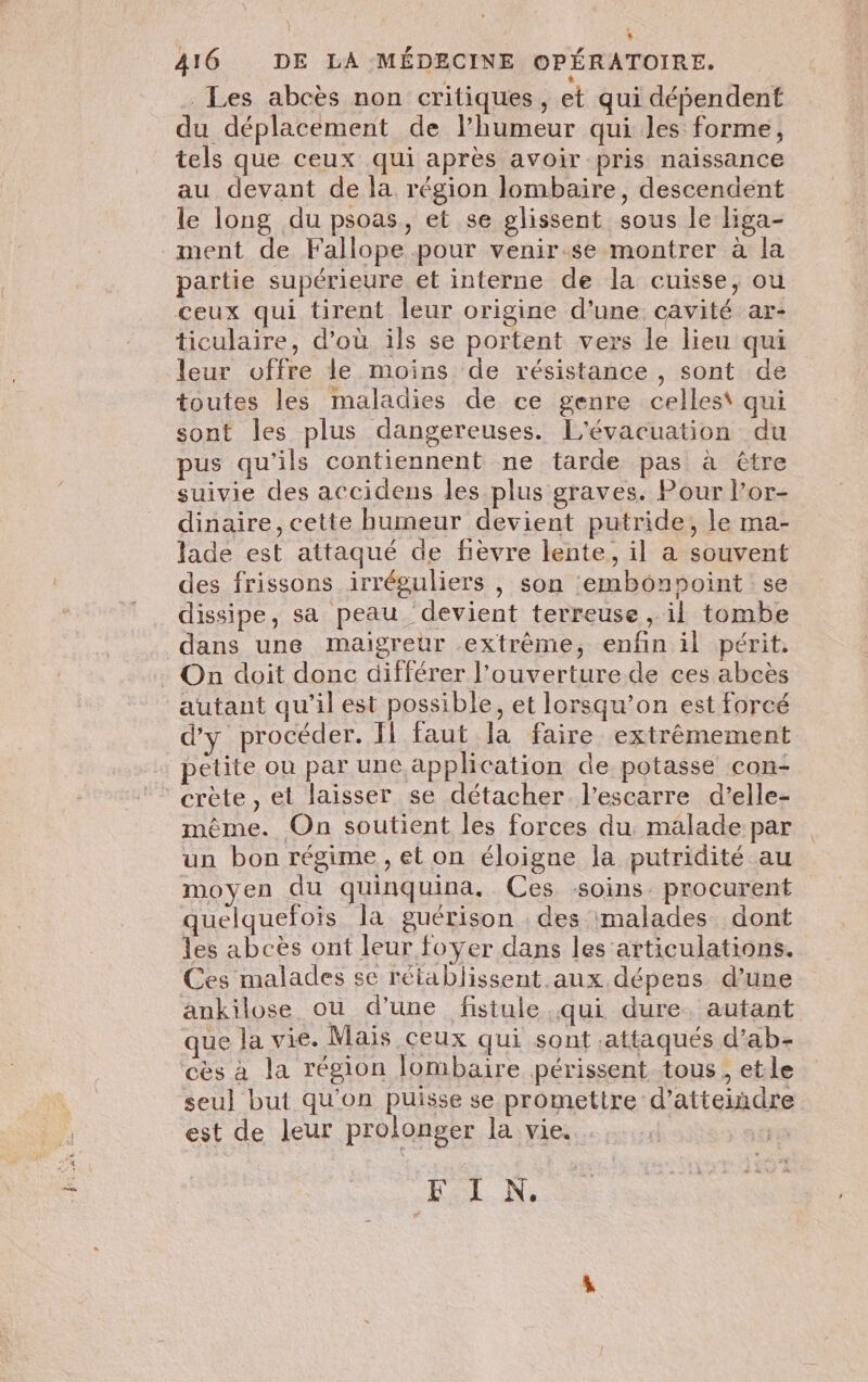 L A16 DE LA MÉDECINE OPÉRATOIRE. Les abcès non critiques, et qui dépendent du déplacement de l’humeur qui les forme, tels que ceux qui après avoir pris naissance au devant de la région lombaire, descendent le long du psoas, et se glissent sous le liga- ment de Fallope pour venir.se montrer à la partie supérieure et interne de la cuisse, ou ceux qui tirent leur origine d’une cavité ar- ticulaire, d’où ils se portent vers le lieu qui leur offre le moins de résistance , sont de toutes les maladies de ce genre celles\ qui sont les plus dangereuses. L'évacuation du pus qu'ils contiennent ne tarde pas à être suivie des accidens les plus graves. Pour l’or- dinaire, cette humeur devient putride, le ma- lade est attaqué de fièvre lente, il a souvent des frissons irréguliers , son emboônpoint se dissipe, sa peau ‘devient terreuse , il tombe dans une maigreur extrême, enfin il périt. On doit donc différer l’ouverture de ces abcès autant qu’il est possible, et lorsqu'on est forcé d'y procéder. Il faut la faire extrêmement petite où par une application de potasse con- crète, et laisser se détacher. l’escarre d’elle- même. On soutient les forces du. malade par un bon régime , et on éloigne la putridité au moyen du quinquina. Ces soins. procurent quelquefois la guérison des malades dont les abcès ont leur foyer dans les articulations. Ces malades se rétablissent. aux dépeus d’une ankilose ou d’une fistule qui dure. autant que la vie. Mais ceux qui sont .attaqués d’ab- cès à la région lombaire périssent tous, etle seu] but qu'on puisse se promettre d'atteindre est de leur prolonger la vie. EL: