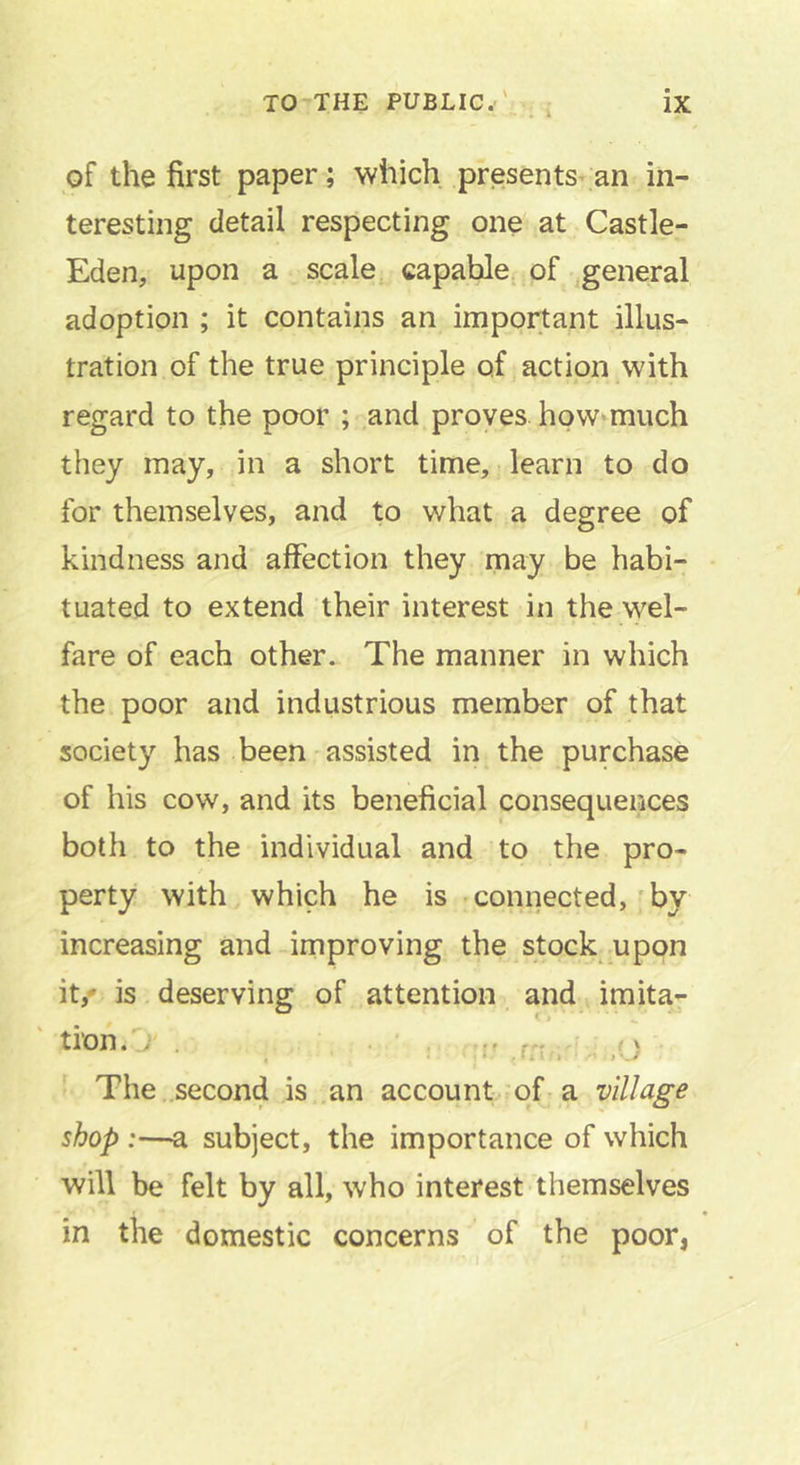 of the first paper; which presents^an in- teresting detail respecting one at Castle- Eden, upon a scale, capable of ,general adoption ; it contains an important illus- tration of the true principle of action with regard to the poor ; and proves how*miich they may, in a short time, learn to do for themselves, and to what a degree of kindness and affection they may be habi- tuated to extend their interest in the wel- fare of each other. The manner in which the poor and industrious member of that society has been assisted in the purchase of his cow, and its beneficial consequences both to the individual and to the pro- perty with which he is connected,'by increasing and improving the stock upon it,' is deserving of attention and imita- tfon.O . (y , • .»* ■ I ** I The .second is an account of a village shop :—a subject, the importance of which will be felt by all, who interest themselves * in the domestic concerns of the poor,