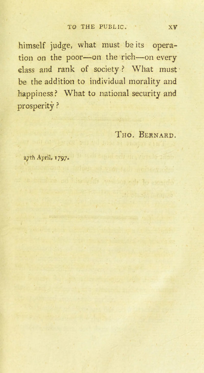 himself judge, what must be its opera- tion on the poor—on the rich—on every class and rank of society? What must' be the addition to individual morality and happiness? What to national security and prosperity ? 2|7th April, 1797. Tho. Bernard. I