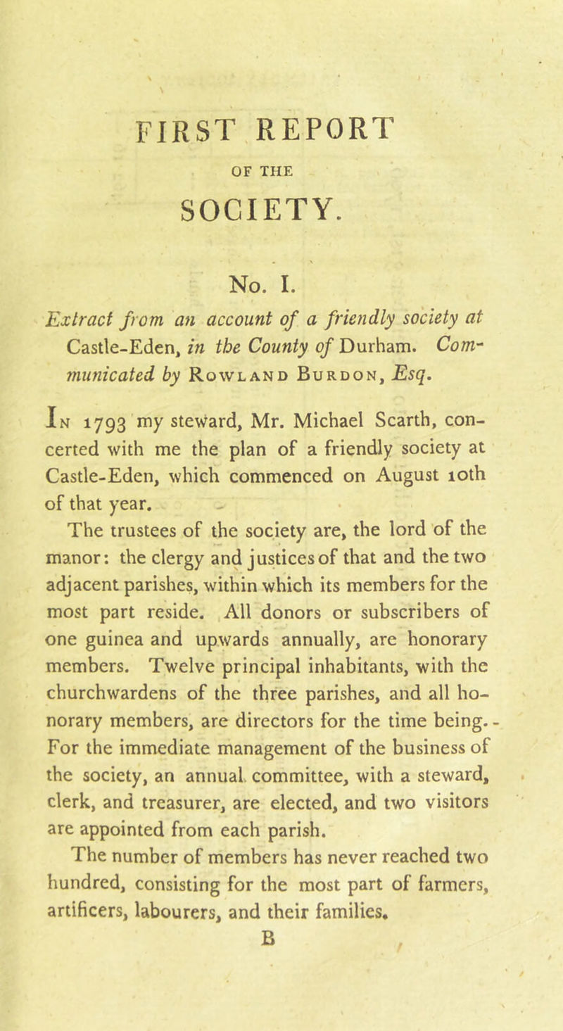 FIRST REPORT OF THE SOCIETY. No. I. Extract from an account of a friendly society at Castle-Eden, in the County ^Durham. Com- municated by Rowland Burdon, Esq. In 1793 my steward, Mr. Michael Scarth, con- certed with me the plan of a friendly society at Castle-Eden, which commenced on August 10th of that year. The trustees of the society are, the lord of the manor; the clergy and justices of that and the two adjacent parishes, within which its members for the most part reside. ,A11 donors or subscribers of one guinea and upwards annually, are honorary members. Twelve principal inhabitants, with the churchwardens of the three parishes, and all ho- norary members, are directors for the time being. - For the immediate management of the business of the society, an annual, committee, with a steward, clerk, and treasurer, are elected, and two visitors are appointed from each parish. The number of members has never reached two hundred, consisting for the most part of farmers, artificers, labourers, and their families, B /