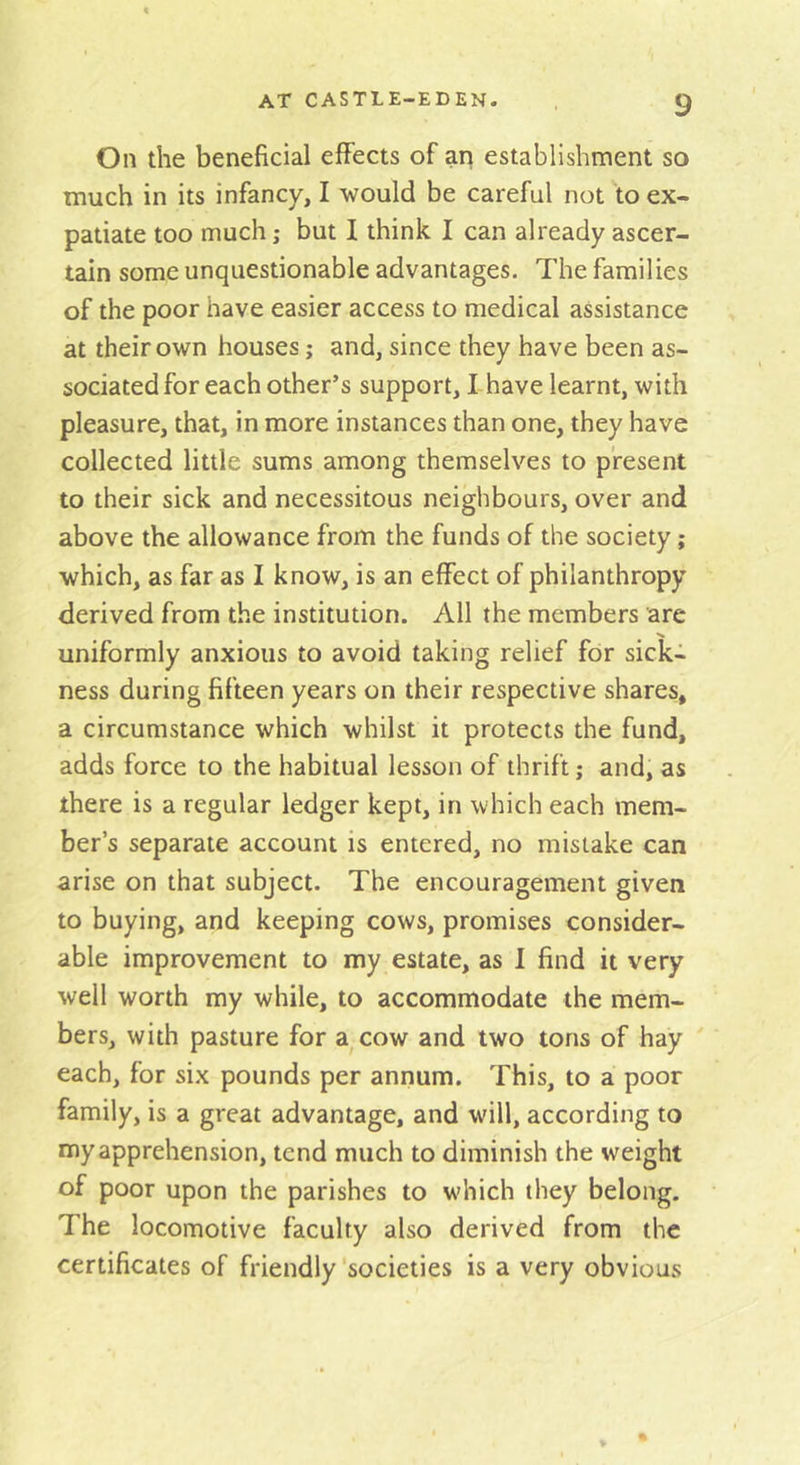 On the beneficial effects of an establishment so much in its infancy, I would be careful not to ex- patiate too much; but I think I can already ascer- tain some unquestionable advantages. The families of the poor have easier access to medical assistance at their own houses; and, since they have been as- sociated for each other’s support, I have learnt, with pleasure, that, in more instances than one, they have collected little sums among themselves to present to their sick and necessitous neighbours, over and above the allowance from the funds of the society; which, as far as I know, is an effect of philanthropy derived from the institution. All the members arc uniformly anxious to avoid taking relief for sick- ness during fifteen years on their respective shares, a circumstance which whilst it protects the fund, adds force to the habitual lesson of thrift; and, as there is a regular ledger kept, in which each mem- ber’s separate account is entered, no mistake can arise on that subject. The encouragement given to buying, and keeping cows, promises consider- able improvement to my estate, as I find it very well worth my while, to accommodate the mem- bers, with pasture for a^cow and two tons of hay each, for six pounds per annum. This, to a poor family, is a great advantage, and will, according to my apprehension, tend much to diminish the weight of poor upon the parishes to which they belong. The locomotive faculty also derived from the certificates of friendly societies is a very obvious