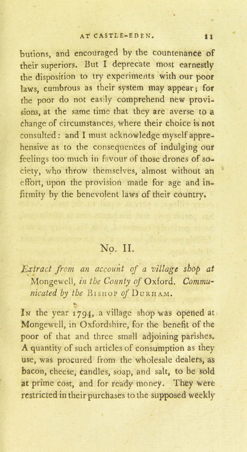 butions, and encouraged by the countenance of their superiors. But I deprecate most earnestly the disposition to try experiments with our poor laws, cumbrous as their system may appear; for the poor do not easily comprehend new provi- sions, at the same time that they are averse to a change of circumstances, where their choice is not consulted; and I must acknowledge myself appre- hensive as to the consequences of indulging our feelings too much in favour of those drones of so- ciety, who throw themselves, almost without an effort, upon the provision made for age and in^ firmity by the benevolent laws of their country. Np. 11. Extract from an account of a village shop at Mongewell, in the County n/'Oxford. Commu-' nicated by the Bishop of Durham. In the year 1794, a village shop was opened at Mongewell, in Oxfordshire, for the benefit of the poor of that and three small adjoining parishes. A quantity of such articles of consumption as they use, was procured from the wholesale dealers, as bacon, cheese, candles, soap, and salt, to be sold at prime cost, and for ready money. They were restricted in their purchases to the supposed weekly