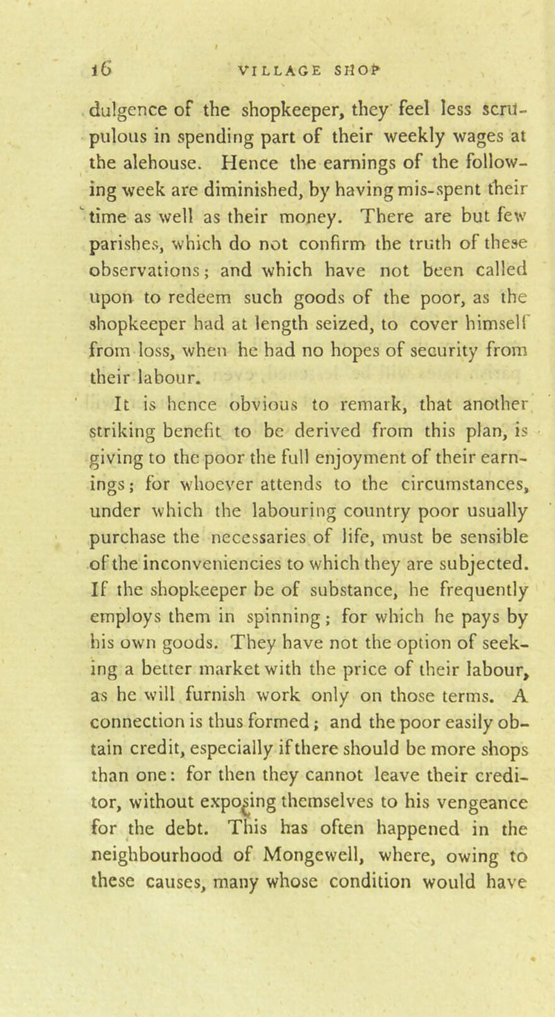 diligence of the shopkeeper, they feel less scru- pulous in spending part of their weekly wages at the alehouse. Hence the earnings of the follow- ing week are diminished, by having mis-spent their  time as well as their money. There are but few parishes, which do not confirm the truth of these observations; and which have not been called upon to redeem such goods of the poor, as the shopkeeper had at length seized, to cover himself from loss, when he had no hopes of security from their labour. It is hence obvious to remark, that another striking benefit to be derived from this plan, is giving to the poor the full enjoyment of their earn- ings ; for whoever attends to the circumstances, under which the labouring country poor usually purchase the necessaries of life, must be sensible of the inconveniencies to which they are subjected. If the shopkeeper be of substance, he frequently employs them in spinning; for which he pays by his own goods. They have not the option of seek- ing a better market with the price of their labour, as he will furnish work only on those terms. A connection is thus formed; and the poor easily ob- tain credit, especially if there should be more shops than one: for then they cannot leave their credi- tor, without exposing themselves to his vengeance for the debt. This has often happened in the neighbourhood of Mongewell, where, owing to these causes, many whose condition would have