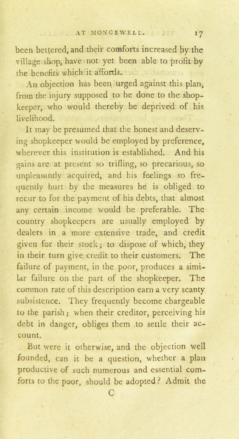 been bettered, and their comforts increased by the village shop, have mot yet been able to profit by the benefits which'it affords. .. An objection has been urged against this plan, from the injury supposed to be done to the shop- keeper, who would thereby be deprived of his livelihood. It may be presumed that the honest and deserv- ing shopkeeper would be employed by preference, wherever this institution is established. And his gains arc at present so trifling, so precarious, so tinpleas«ntly acquired, and his feelings so fre- quently hurt by the measures he is obliged to recur to for the payment of his debts, that almost any certain income would be preferable. The country shopkeepers are usually employed by dealers in a more extensive trade, and credit given for their stock; to dispose of which, they in their turn give credit to their customers. The failure of payment, in the poor, produces a simi- lar failure on the part of the shopkeeper. The common rate of this description earn a very scanty, subsistence. They frequently become chargeable to the parish; when their creditor, perceiving his debt in danger, obliges them to settle their ac- count. But were it otherwise, and the objection well founded, can it be a question, whether a plan productive of such numerous and essential com- forts to the poor, should be adopted ? Admit the C