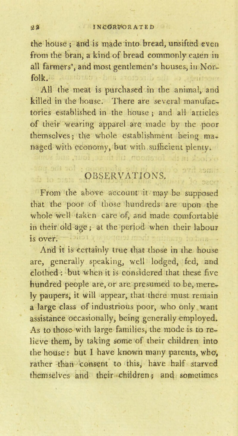 the house ; and is rpade into bread, unsifted even from the bran, a kind of bread commonly eaten in all farmers’, and most gentlemen’s houses, in Nor- folk. ^ I All the meat is purchased in the animal, and killed in the house. There are several manufac- tories established in the house ; and all articles of their wearing apparel are made by the poor themselves; the whole establishment being ma- naged with economy, but with sufficient plenty. r' ' OBSERVATIONS. From the above account it may be supposed that the poor of those hundreds are upon the whole well taken care of, and made comfortable in their old age; at the period when their labour is over.' * ‘ . And it is certainly true that those in the house are, generally speaking, well lodged, fed, and clothed : ‘but when it is considered that these five hundred people are, or are presumed to be, mere- ly paupers, it will appear, that there must remain a large class of industrious poor, who only want assistance occasionally, being generally employed. As to those- with large families, the mode is to re- lieve them, by taking some'of their children into the house: but I have known many parents, who, rather than consent to this, have half starved themselves and their children; and sometimes